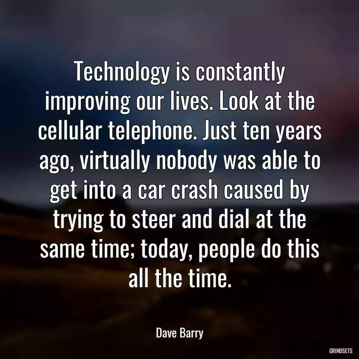 Technology is constantly improving our lives. Look at the cellular telephone. Just ten years ago, virtually nobody was able to get into a car crash caused by trying to steer and dial at the same time; today, people do this all the time.