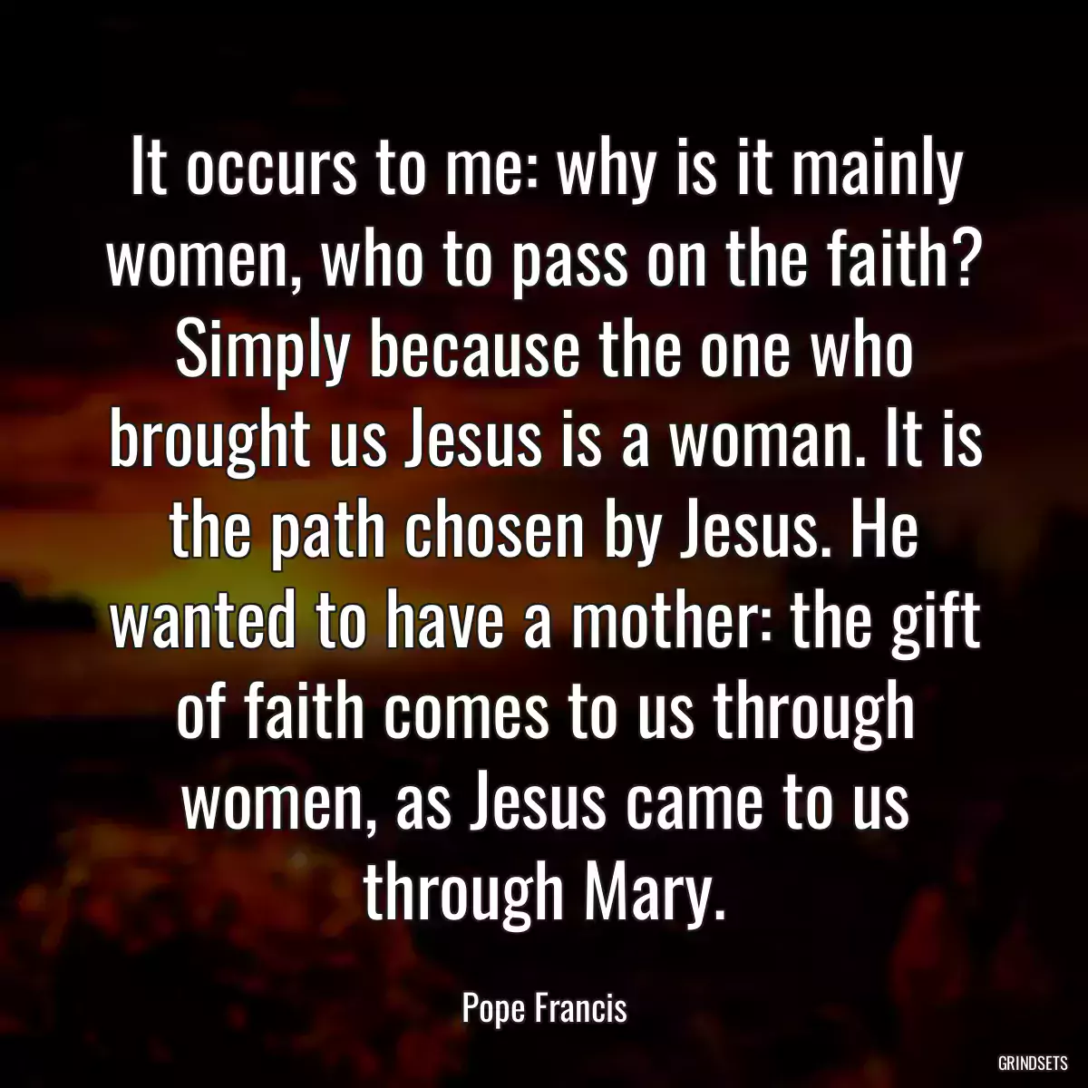 It occurs to me: why is it mainly women, who to pass on the faith? Simply because the one who brought us Jesus is a woman. It is the path chosen by Jesus. He wanted to have a mother: the gift of faith comes to us through women, as Jesus came to us through Mary.