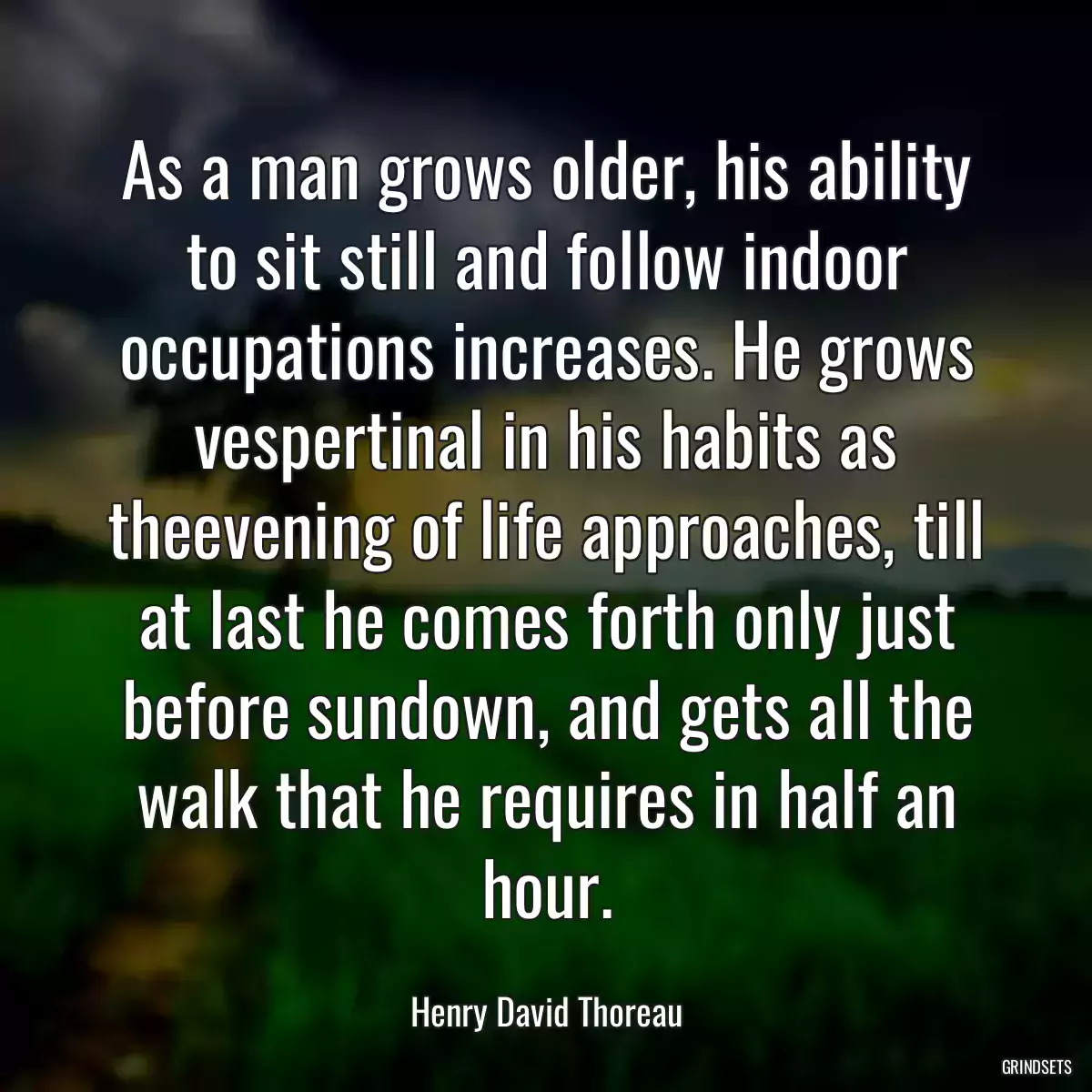 As a man grows older, his ability to sit still and follow indoor occupations increases. He grows vespertinal in his habits as theevening of life approaches, till at last he comes forth only just before sundown, and gets all the walk that he requires in half an hour.