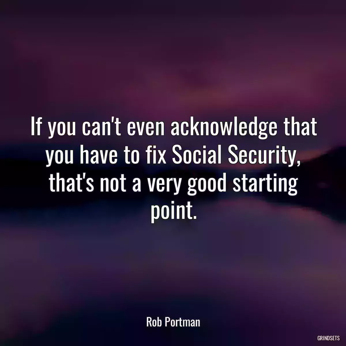 If you can\'t even acknowledge that you have to fix Social Security, that\'s not a very good starting point.