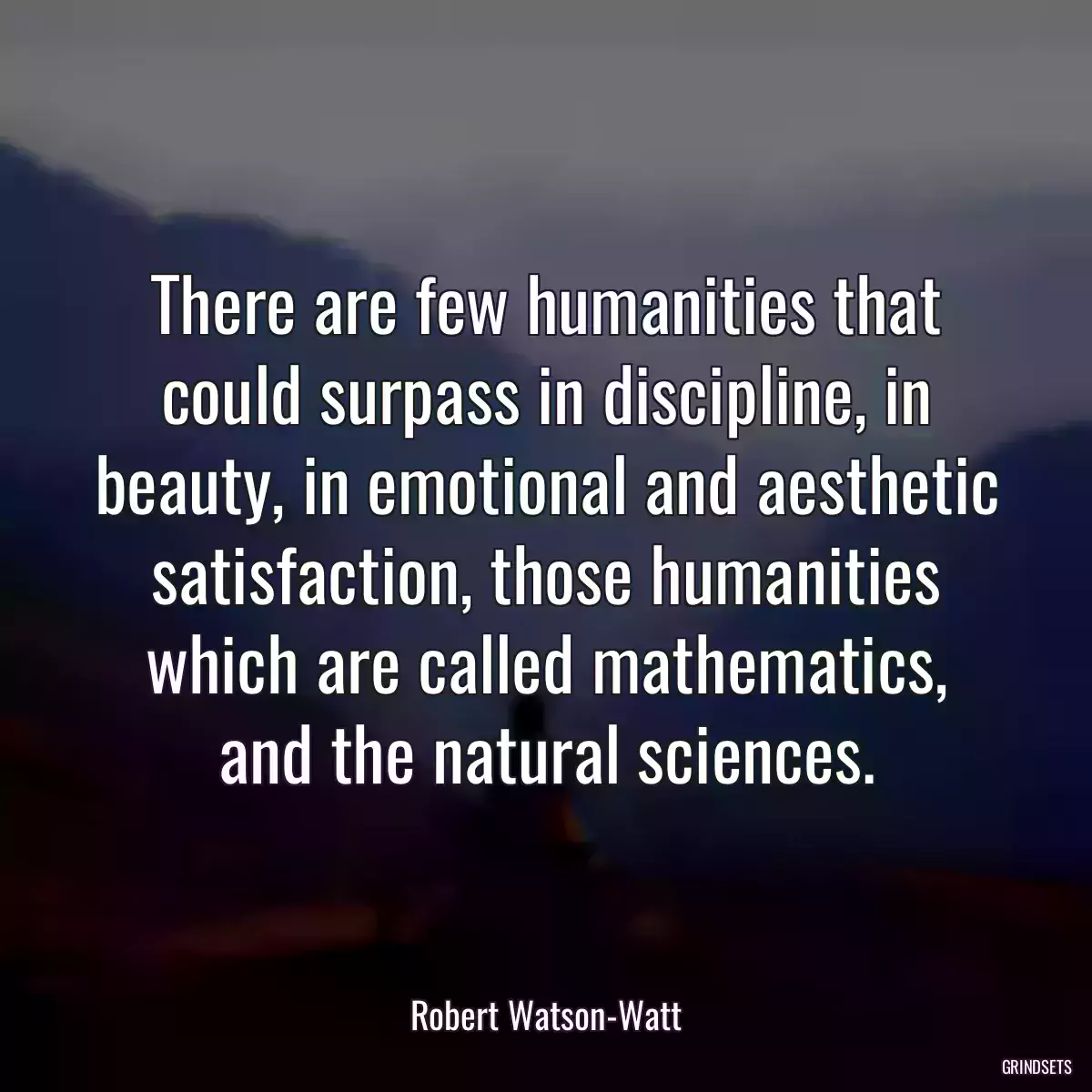 There are few humanities that could surpass in discipline, in beauty, in emotional and aesthetic satisfaction, those humanities which are called mathematics, and the natural sciences.