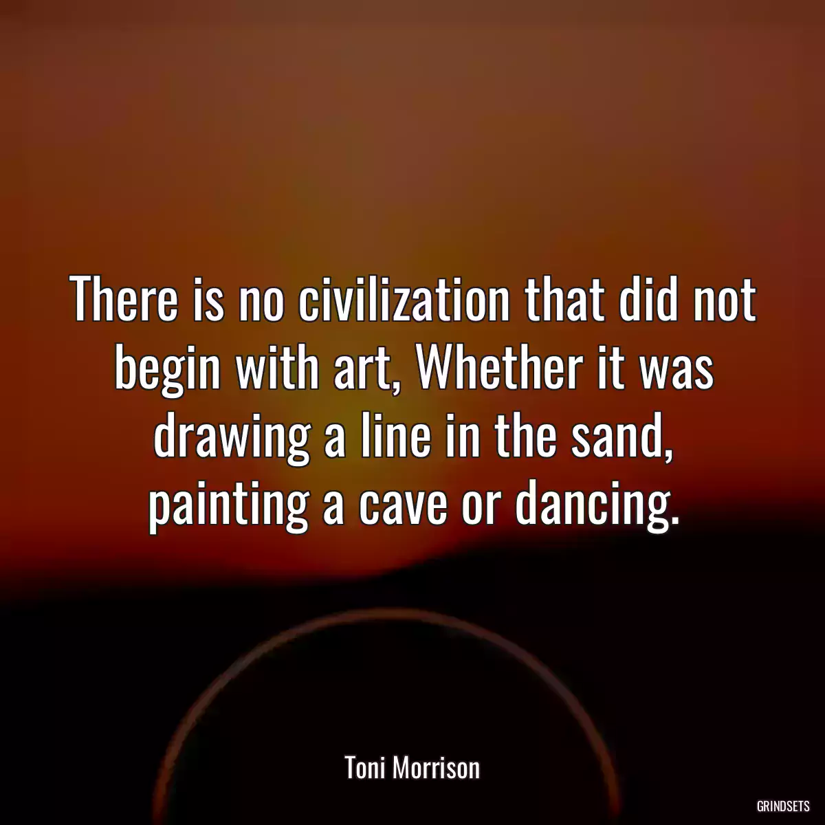 There is no civilization that did not begin with art, Whether it was drawing a line in the sand, painting a cave or dancing.