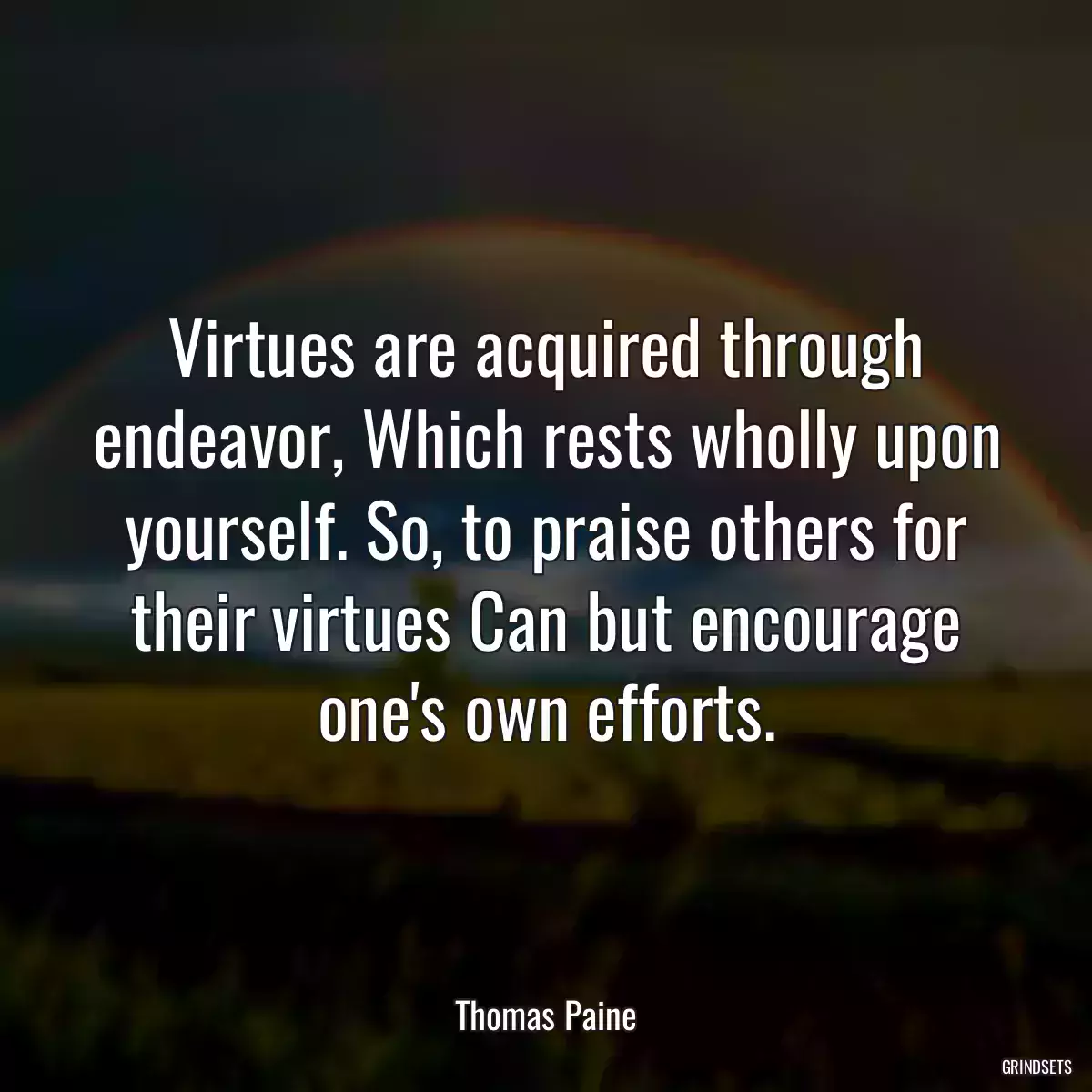 Virtues are acquired through endeavor, Which rests wholly upon yourself. So, to praise others for their virtues Can but encourage one\'s own efforts.