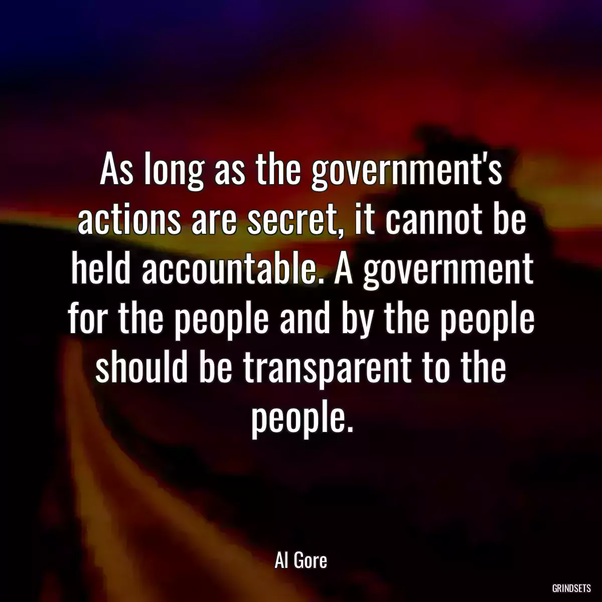 As long as the government\'s actions are secret, it cannot be held accountable. A government for the people and by the people should be transparent to the people.