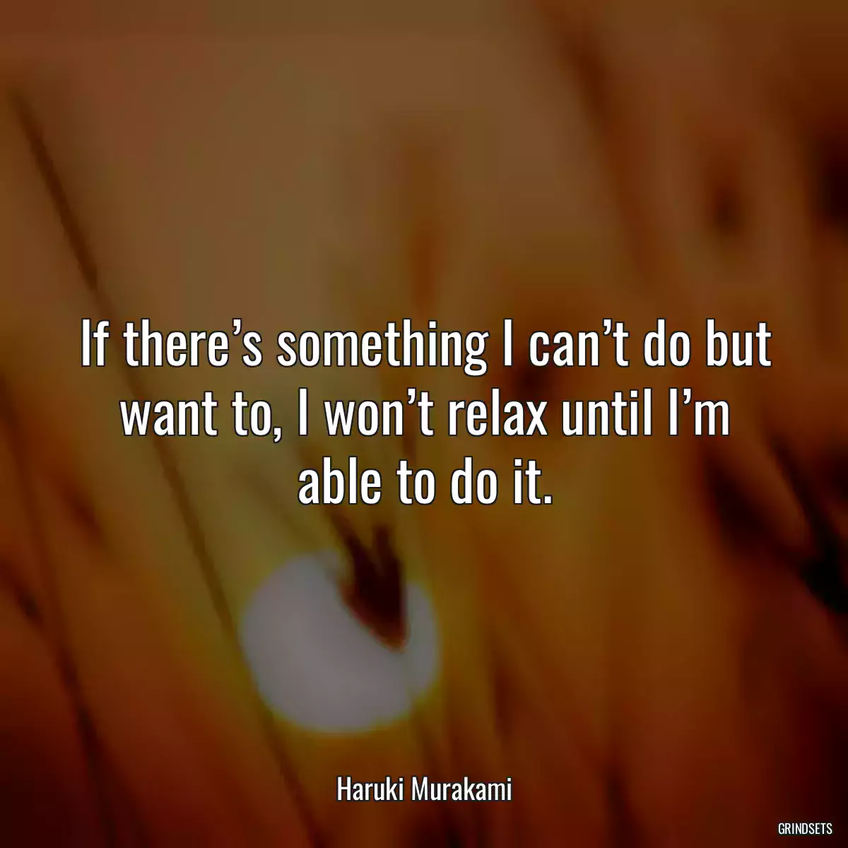 If there’s something I can’t do but want to, I won’t relax until I’m able to do it.