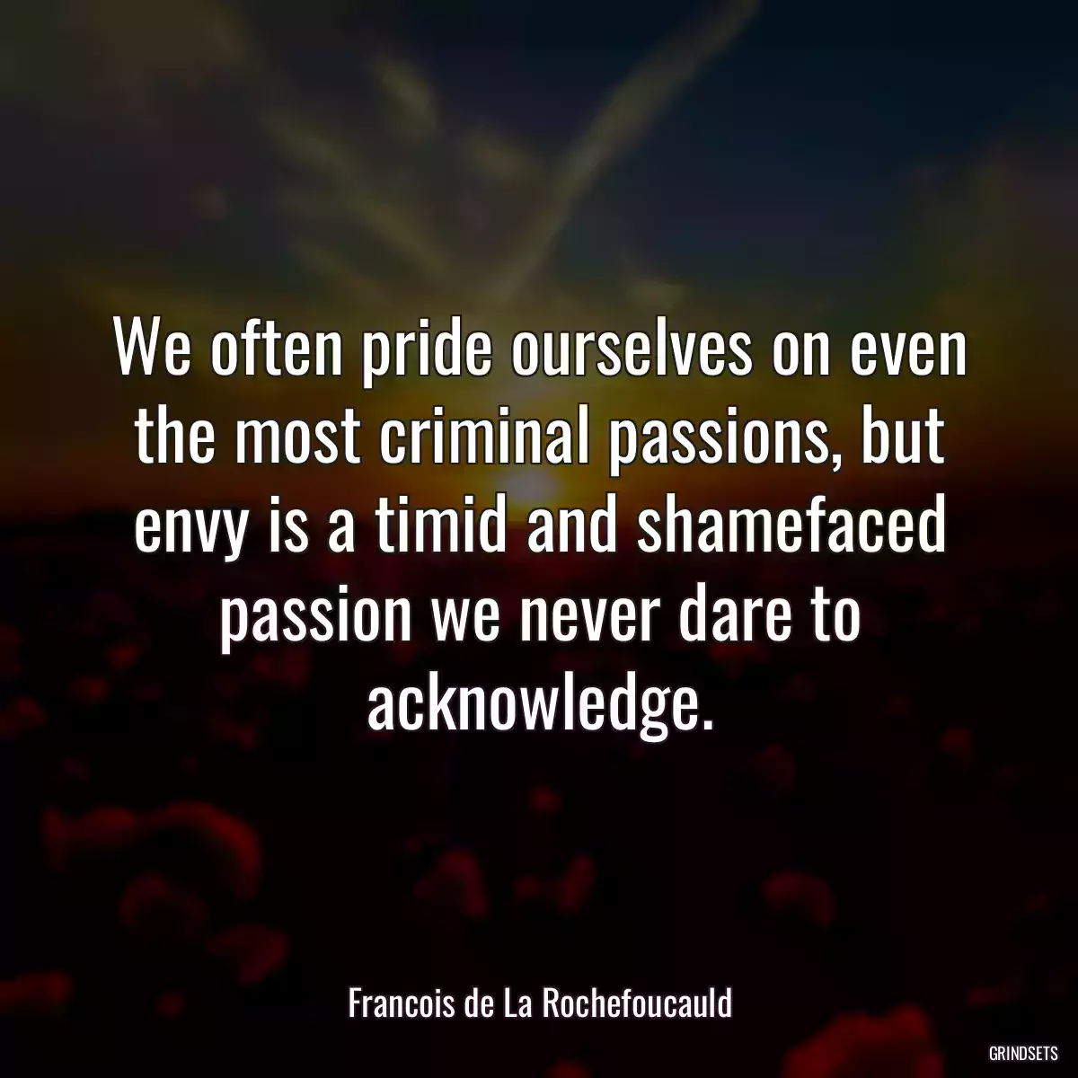 We often pride ourselves on even the most criminal passions, but envy is a timid and shamefaced passion we never dare to acknowledge.