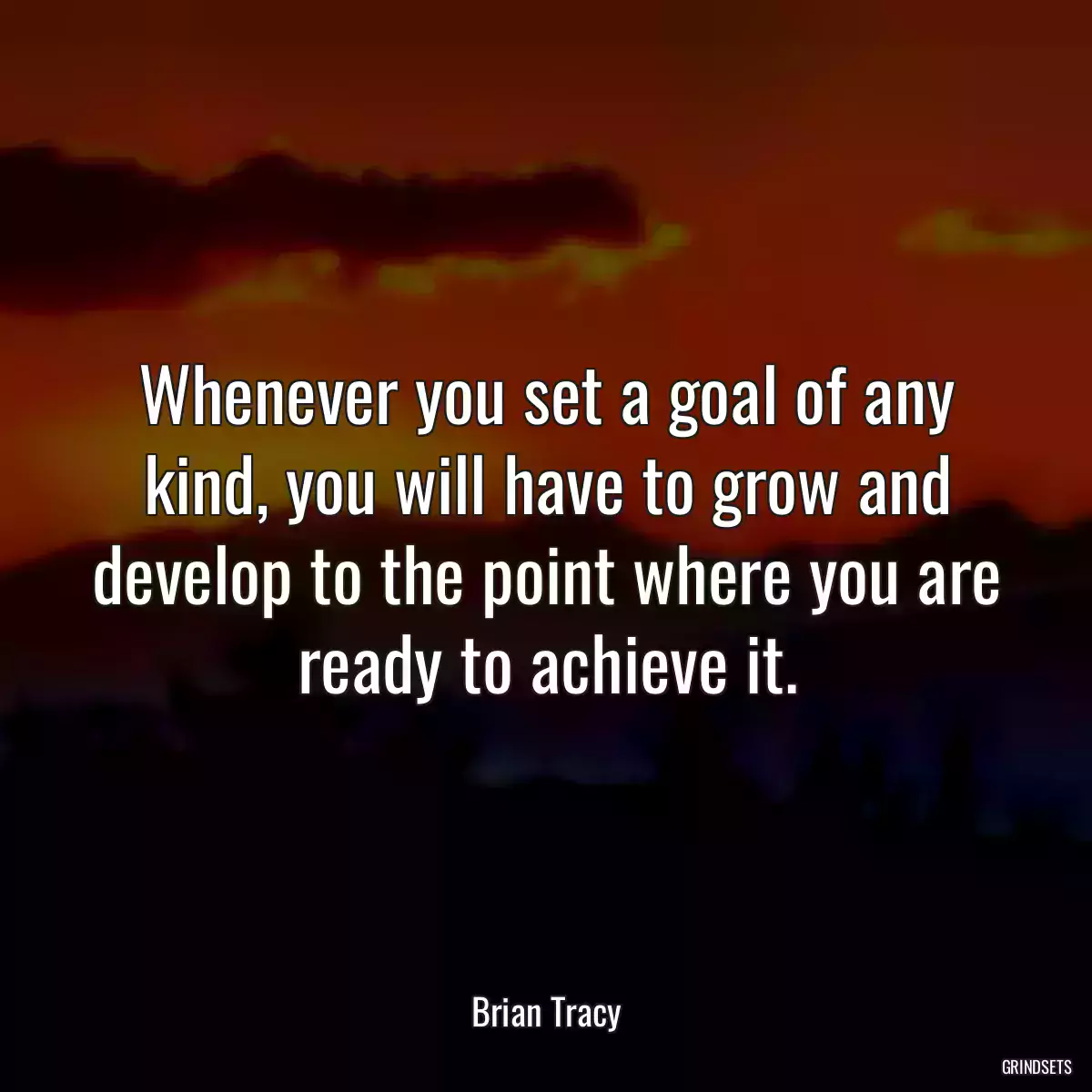 Whenever you set a goal of any kind, you will have to grow and develop to the point where you are ready to achieve it.