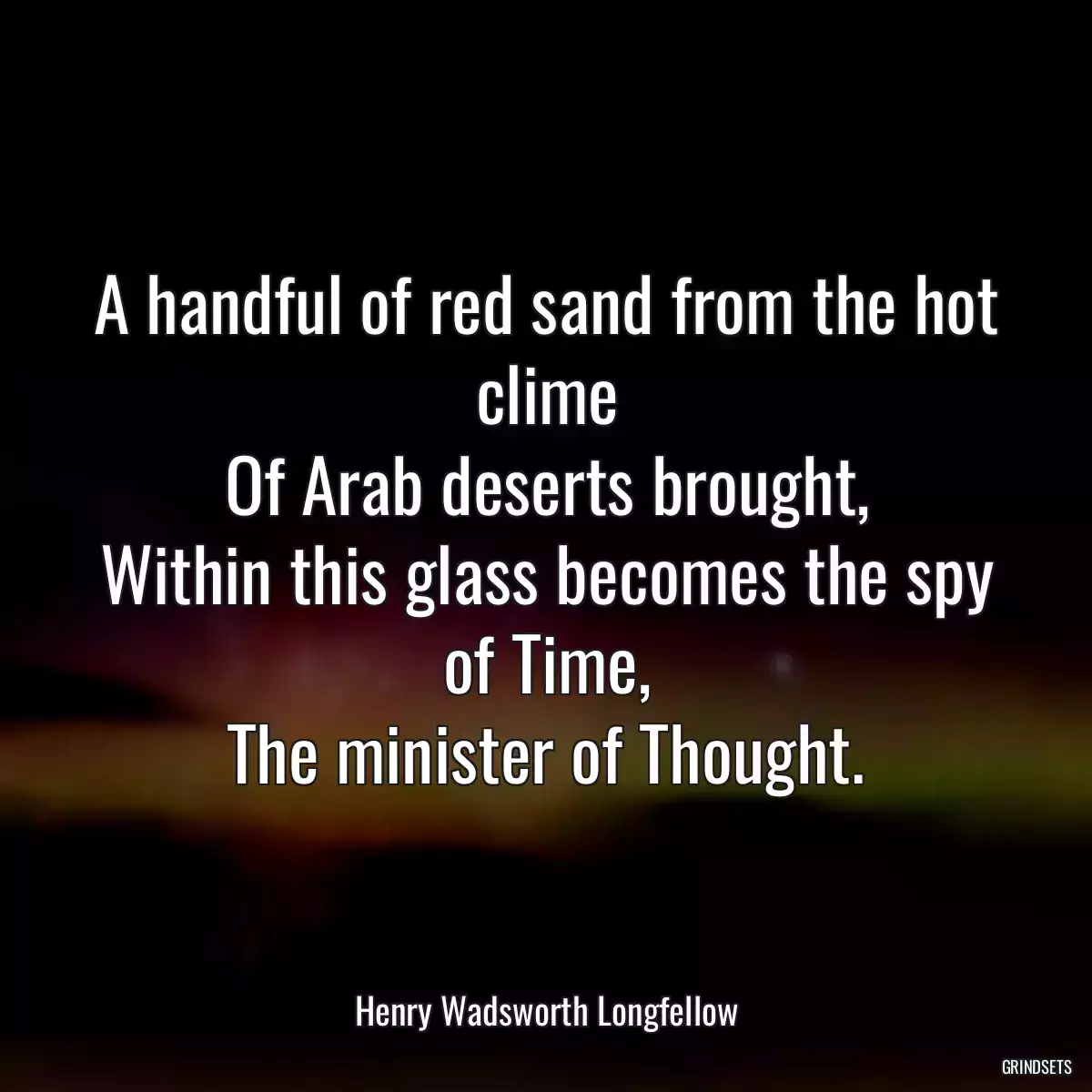 A handful of red sand from the hot clime
Of Arab deserts brought,
Within this glass becomes the spy of Time,
The minister of Thought.