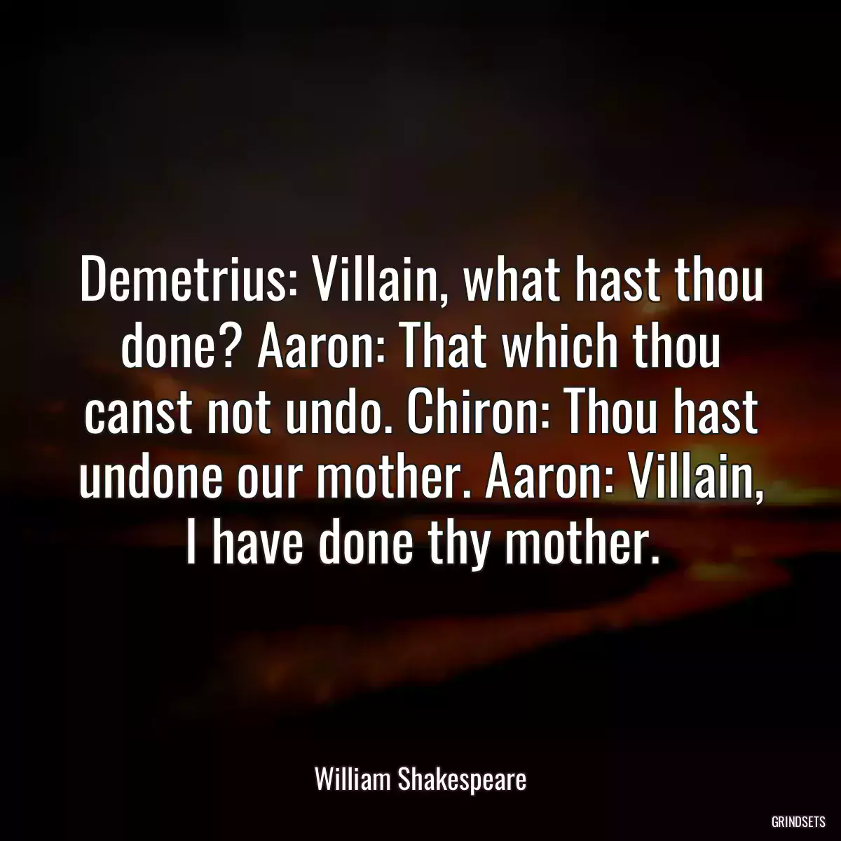 Demetrius: Villain, what hast thou done? Aaron: That which thou canst not undo. Chiron: Thou hast undone our mother. Aaron: Villain, I have done thy mother.
