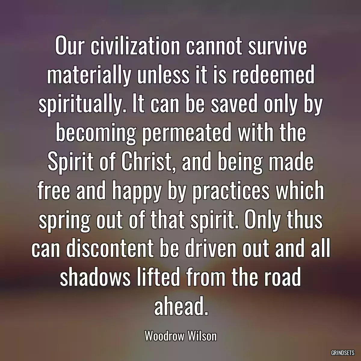 Our civilization cannot survive materially unless it is redeemed spiritually. It can be saved only by becoming permeated with the Spirit of Christ, and being made free and happy by practices which spring out of that spirit. Only thus can discontent be driven out and all shadows lifted from the road ahead.