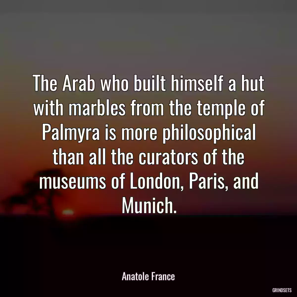 The Arab who built himself a hut with marbles from the temple of Palmyra is more philosophical than all the curators of the museums of London, Paris, and Munich.