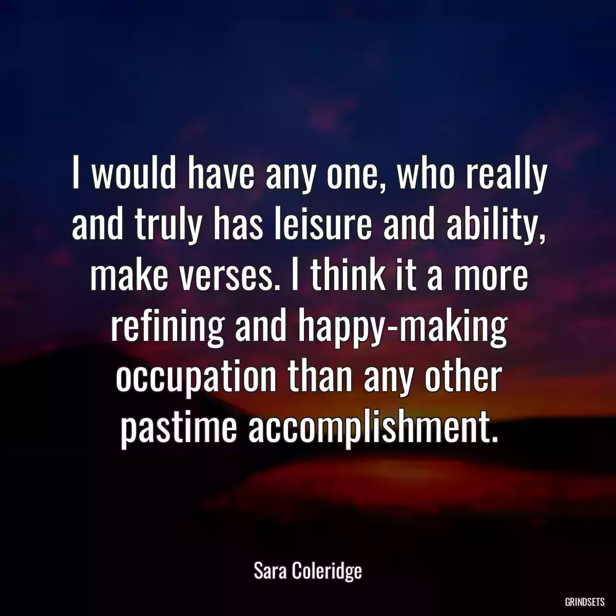 I would have any one, who really and truly has leisure and ability, make verses. I think it a more refining and happy-making occupation than any other pastime accomplishment.