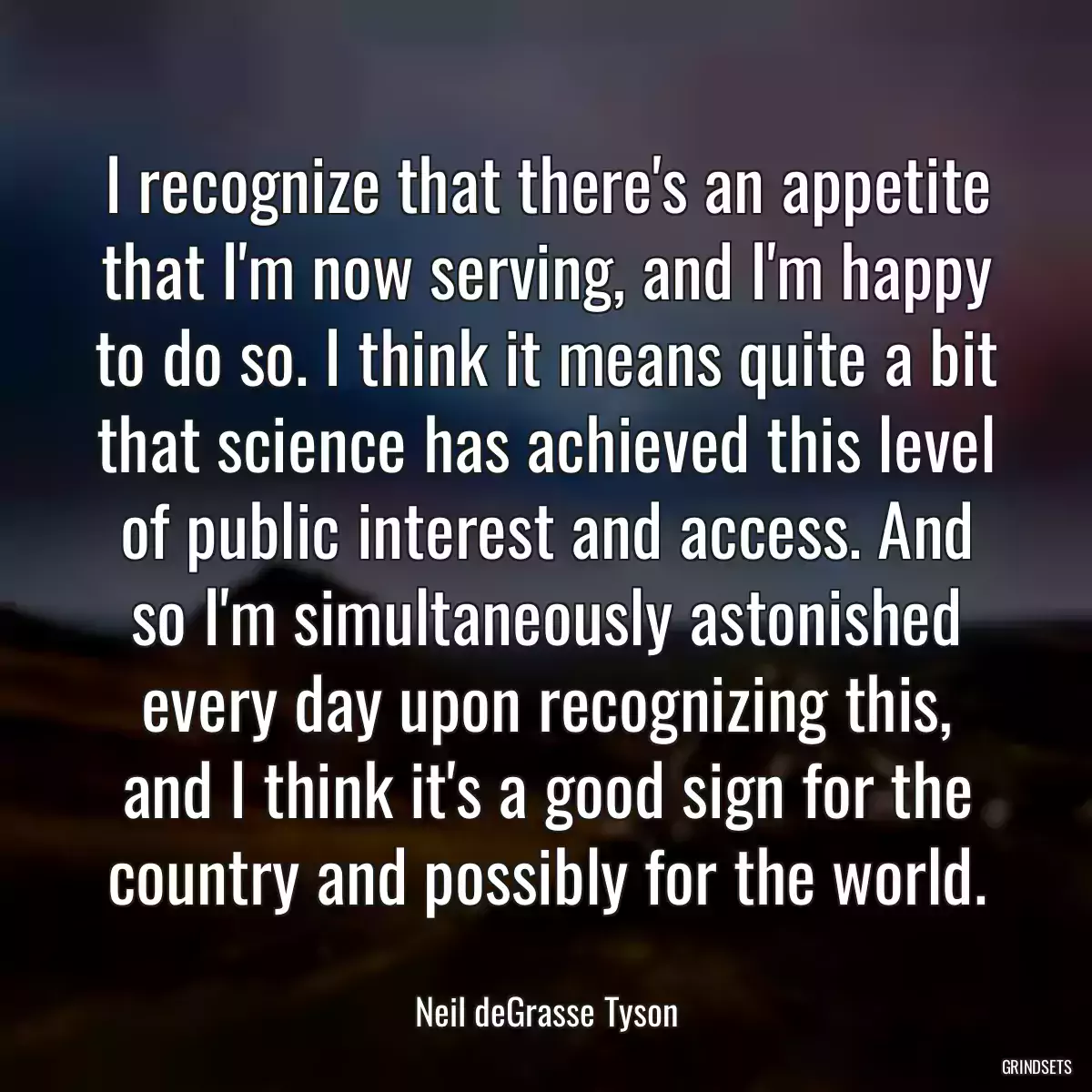 I recognize that there\'s an appetite that I\'m now serving, and I\'m happy to do so. I think it means quite a bit that science has achieved this level of public interest and access. And so I\'m simultaneously astonished every day upon recognizing this, and I think it\'s a good sign for the country and possibly for the world.