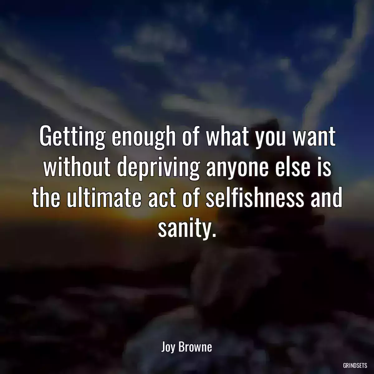 Getting enough of what you want without depriving anyone else is the ultimate act of selfishness and sanity.