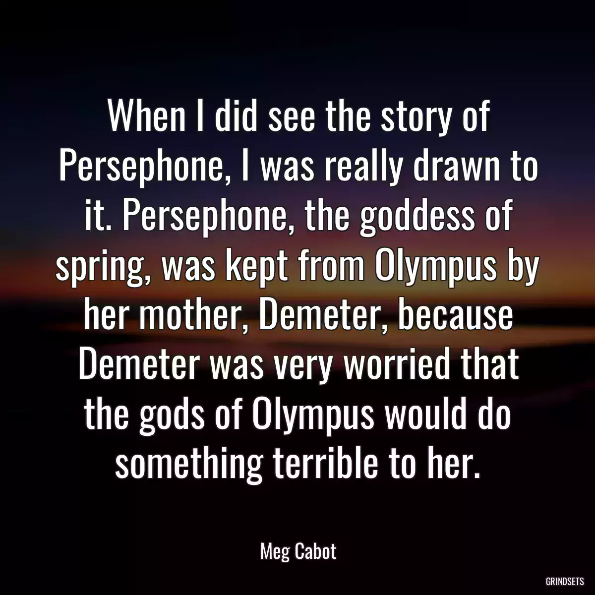 When I did see the story of Persephone, I was really drawn to it. Persephone, the goddess of spring, was kept from Olympus by her mother, Demeter, because Demeter was very worried that the gods of Olympus would do something terrible to her.