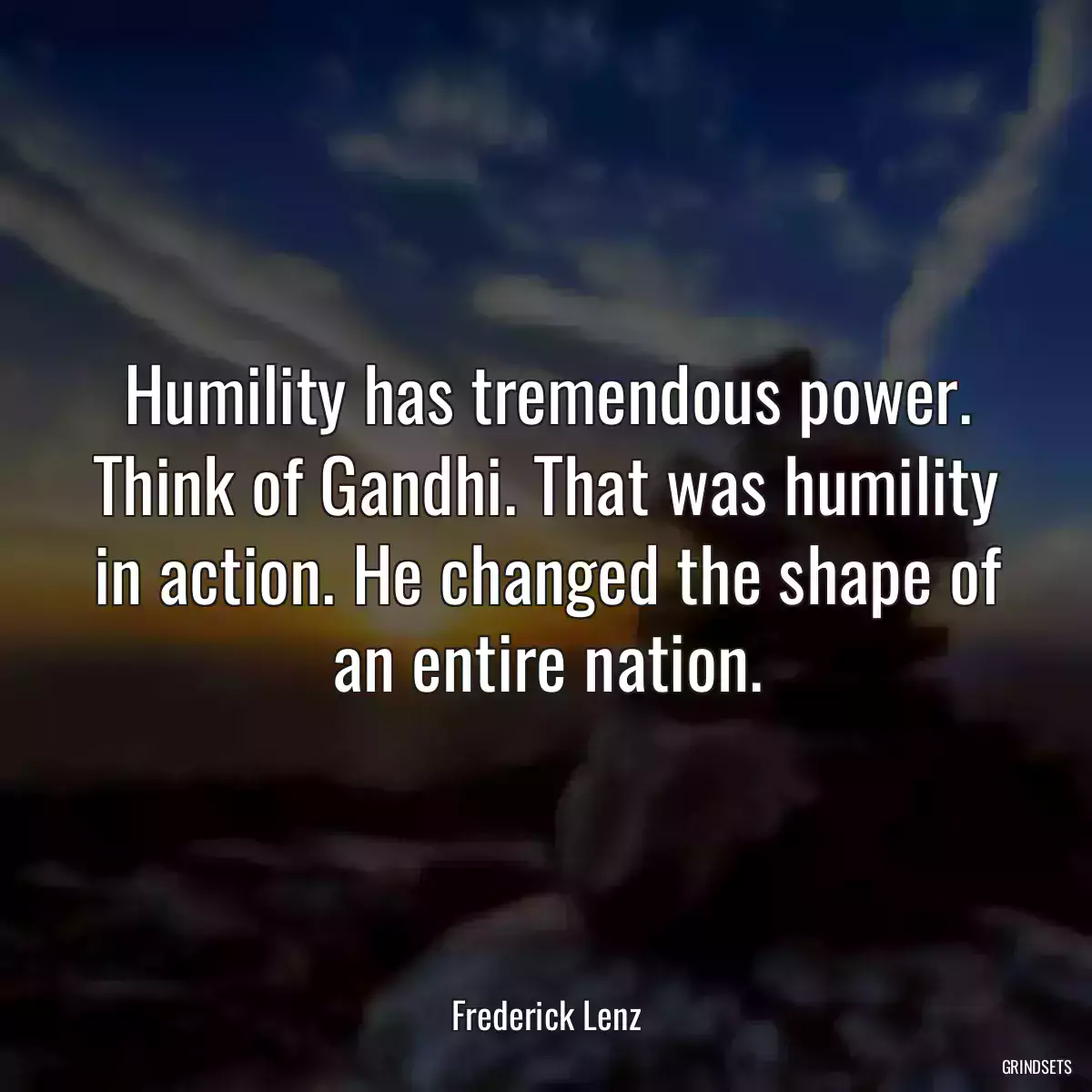 Humility has tremendous power. Think of Gandhi. That was humility in action. He changed the shape of an entire nation.