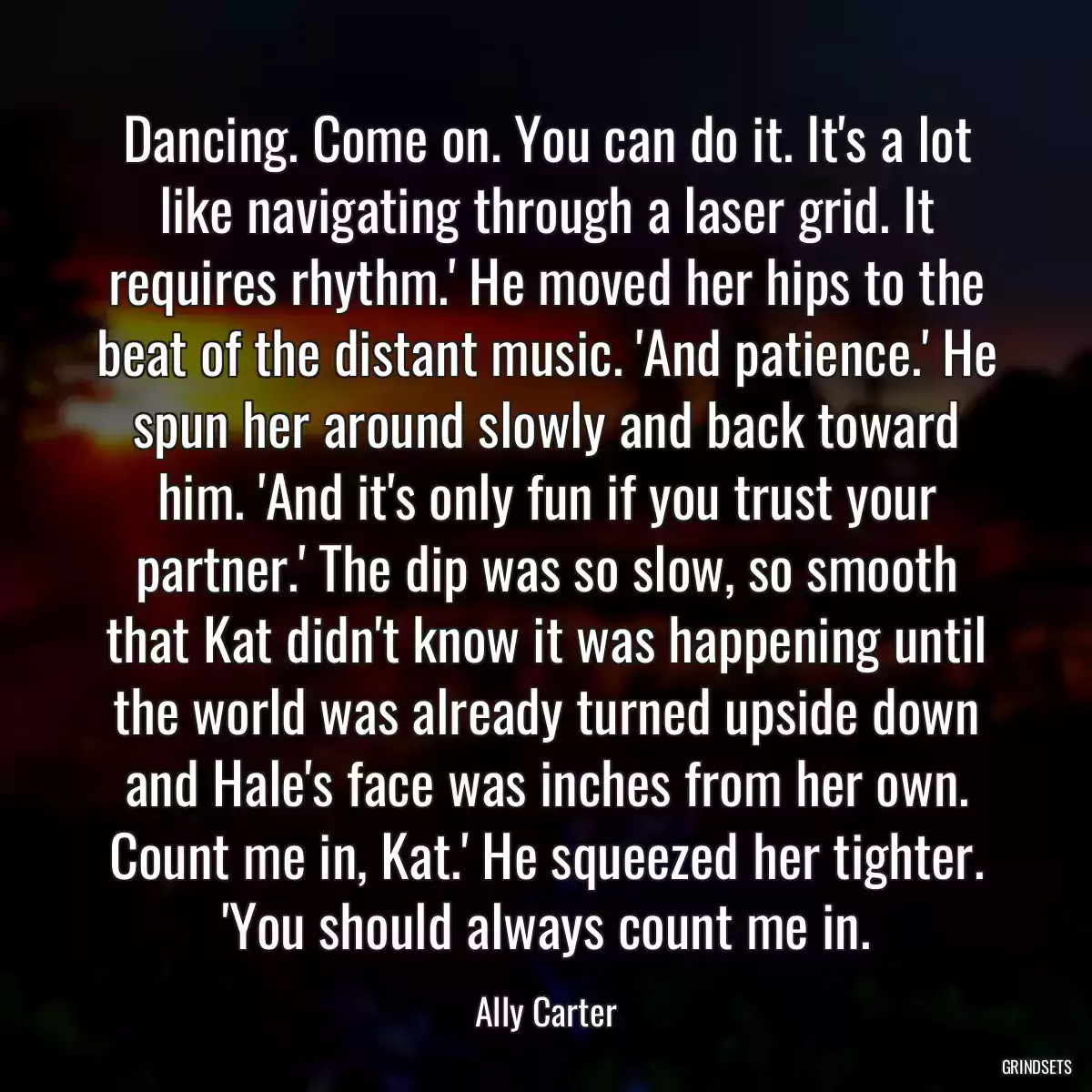 Dancing. Come on. You can do it. It\'s a lot like navigating through a laser grid. It requires rhythm.\' He moved her hips to the beat of the distant music. \'And patience.\' He spun her around slowly and back toward him. \'And it\'s only fun if you trust your partner.\' The dip was so slow, so smooth that Kat didn\'t know it was happening until the world was already turned upside down and Hale\'s face was inches from her own. Count me in, Kat.\' He squeezed her tighter. \'You should always count me in.