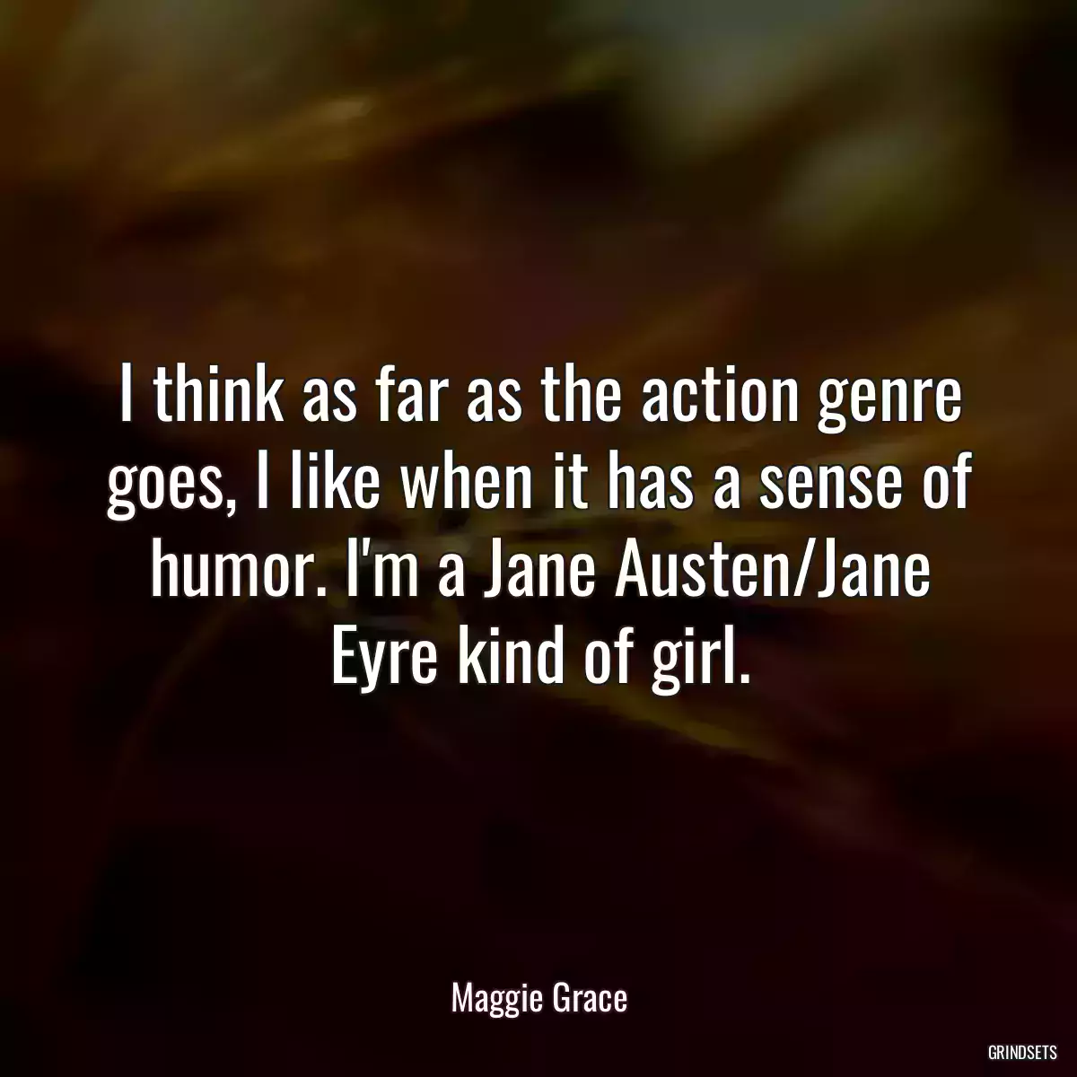 I think as far as the action genre goes, I like when it has a sense of humor. I\'m a Jane Austen/Jane Eyre kind of girl.