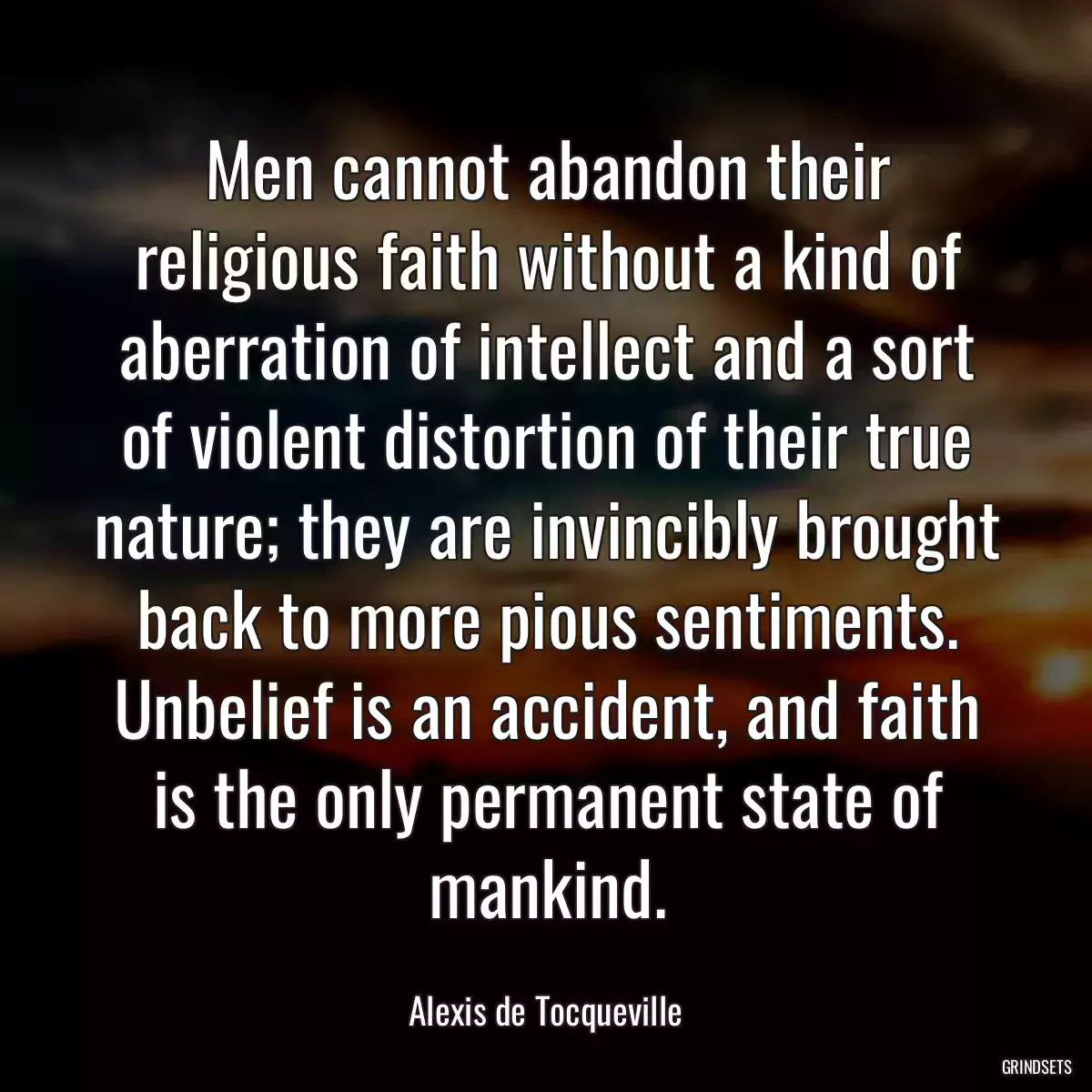 Men cannot abandon their religious faith without a kind of aberration of intellect and a sort of violent distortion of their true nature; they are invincibly brought back to more pious sentiments. Unbelief is an accident, and faith is the only permanent state of mankind.