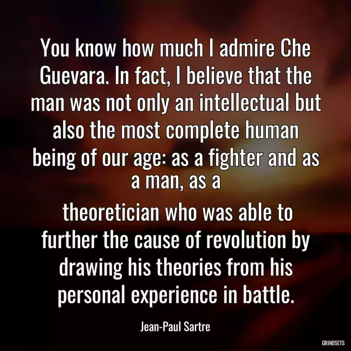 You know how much I admire Che Guevara. In fact, I believe that the man was not only an intellectual but also the most complete human being of our age: as a fighter and as a man, as a
 theoretician who was able to further the cause of revolution by drawing his theories from his personal experience in battle.