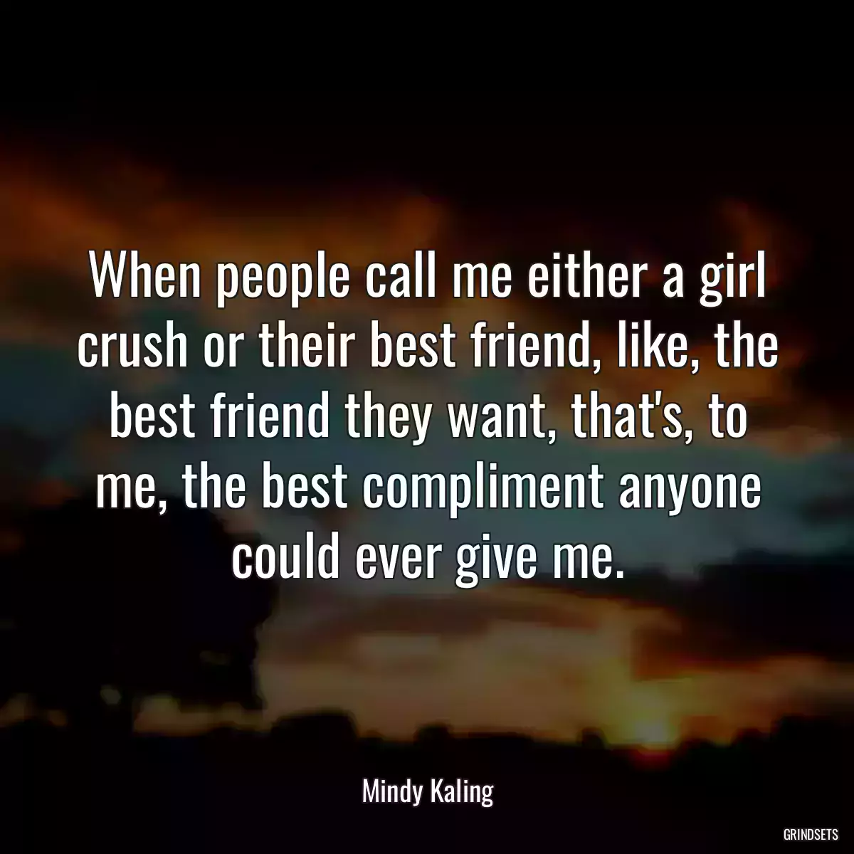 When people call me either a girl crush or their best friend, like, the best friend they want, that\'s, to me, the best compliment anyone could ever give me.