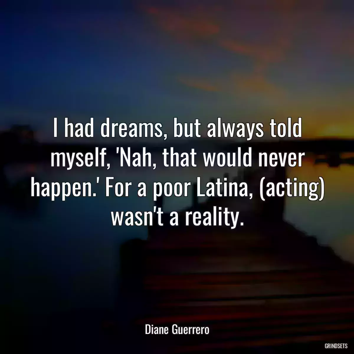 I had dreams, but always told myself, \'Nah, that would never happen.\' For a poor Latina, (acting) wasn\'t a reality.