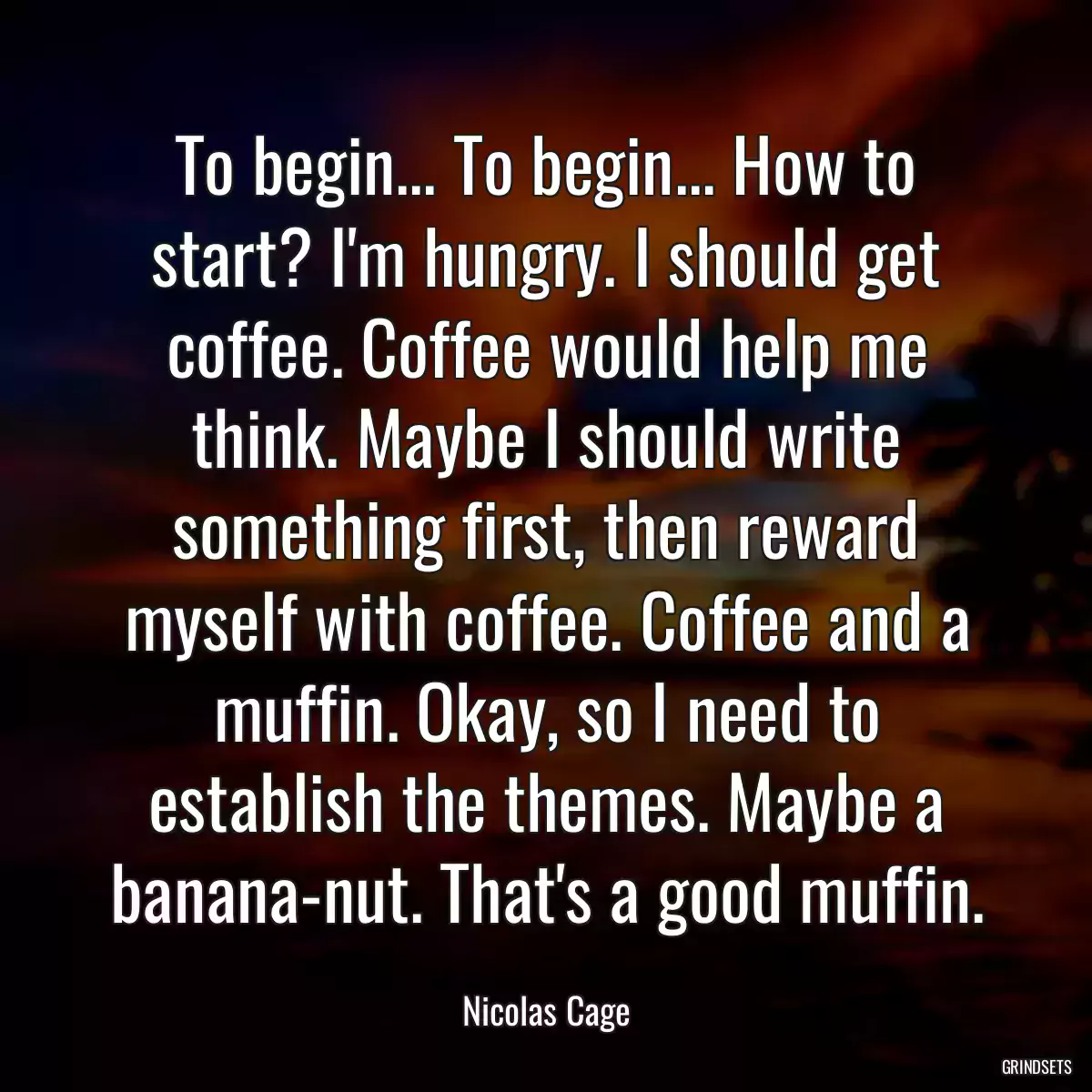 To begin... To begin... How to start? I\'m hungry. I should get coffee. Coffee would help me think. Maybe I should write something first, then reward myself with coffee. Coffee and a muffin. Okay, so I need to establish the themes. Maybe a banana-nut. That\'s a good muffin.