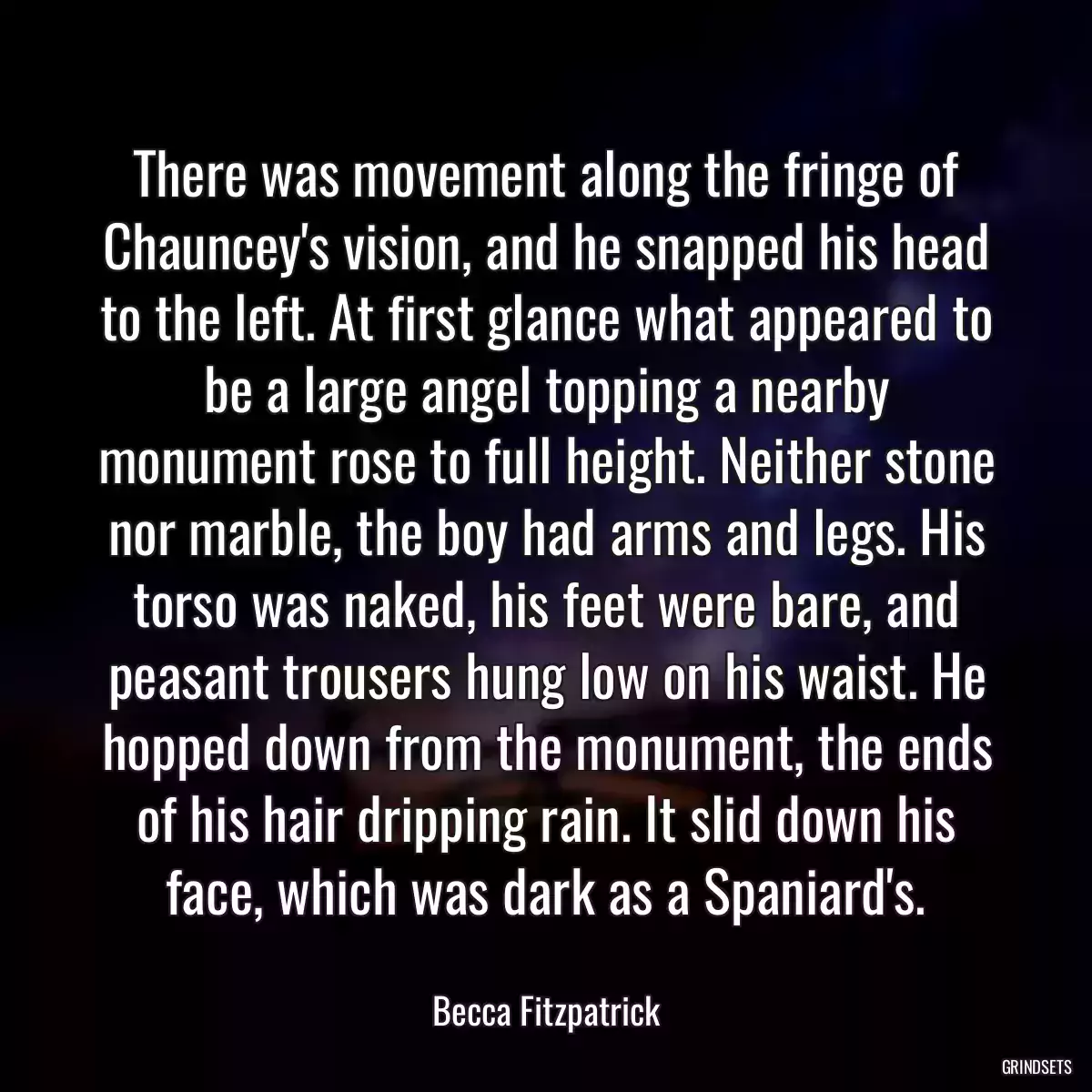 There was movement along the fringe of Chauncey\'s vision, and he snapped his head to the left. At first glance what appeared to be a large angel topping a nearby monument rose to full height. Neither stone nor marble, the boy had arms and legs. His torso was naked, his feet were bare, and peasant trousers hung low on his waist. He hopped down from the monument, the ends of his hair dripping rain. It slid down his face, which was dark as a Spaniard\'s.