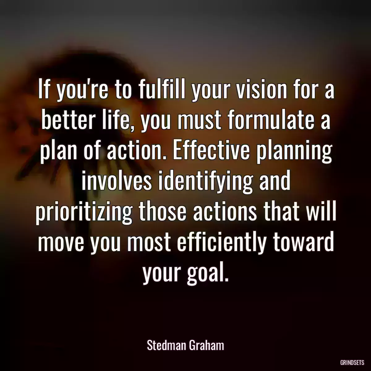 If you\'re to fulfill your vision for a better life, you must formulate a plan of action. Effective planning involves identifying and prioritizing those actions that will move you most efficiently toward your goal.