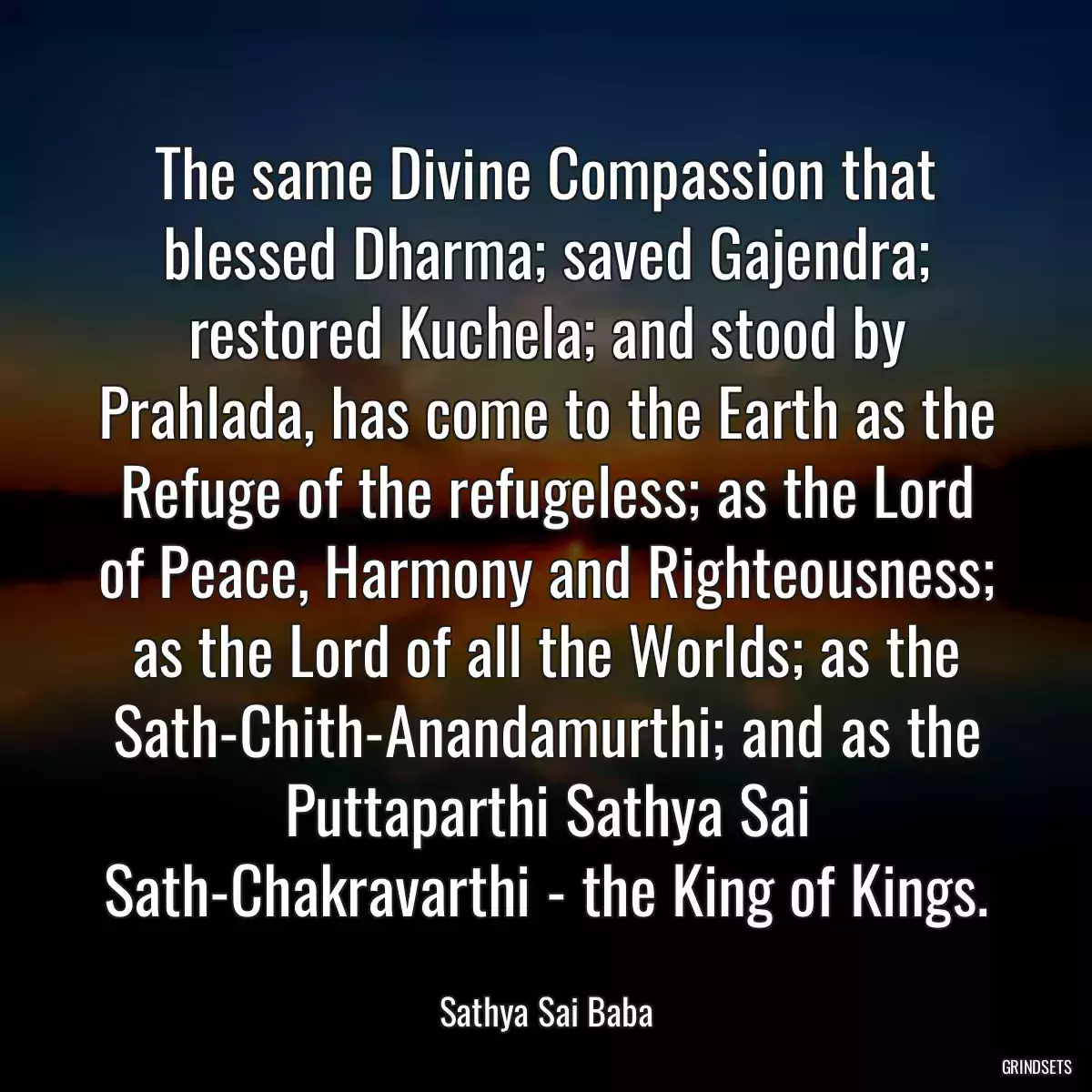 The same Divine Compassion that blessed Dharma; saved Gajendra; restored Kuchela; and stood by Prahlada, has come to the Earth as the Refuge of the refugeless; as the Lord of Peace, Harmony and Righteousness; as the Lord of all the Worlds; as the Sath-Chith-Anandamurthi; and as the Puttaparthi Sathya Sai Sath-Chakravarthi - the King of Kings.