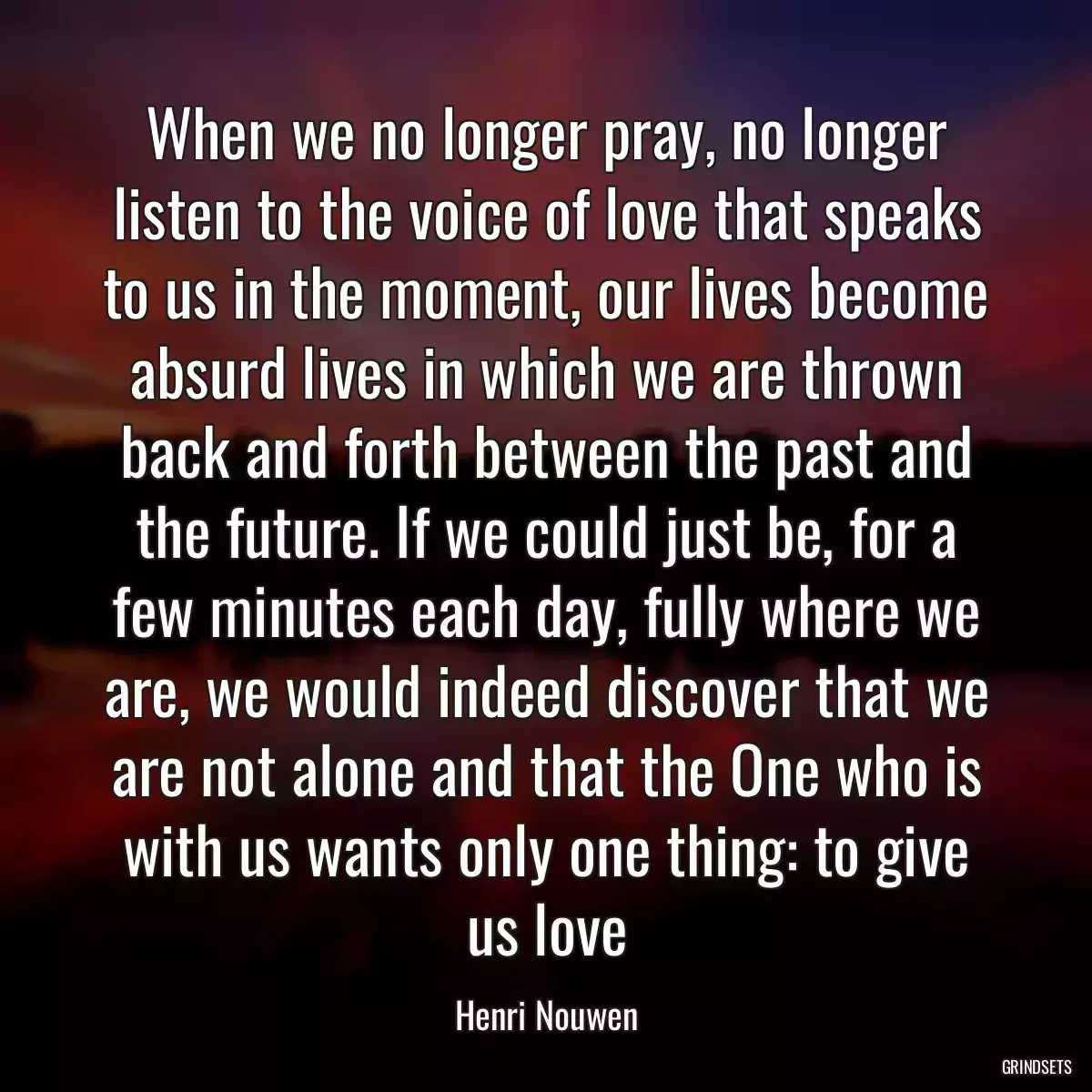 When we no longer pray, no longer listen to the voice of love that speaks to us in the moment, our lives become absurd lives in which we are thrown back and forth between the past and the future. If we could just be, for a few minutes each day, fully where we are, we would indeed discover that we are not alone and that the One who is with us wants only one thing: to give us love