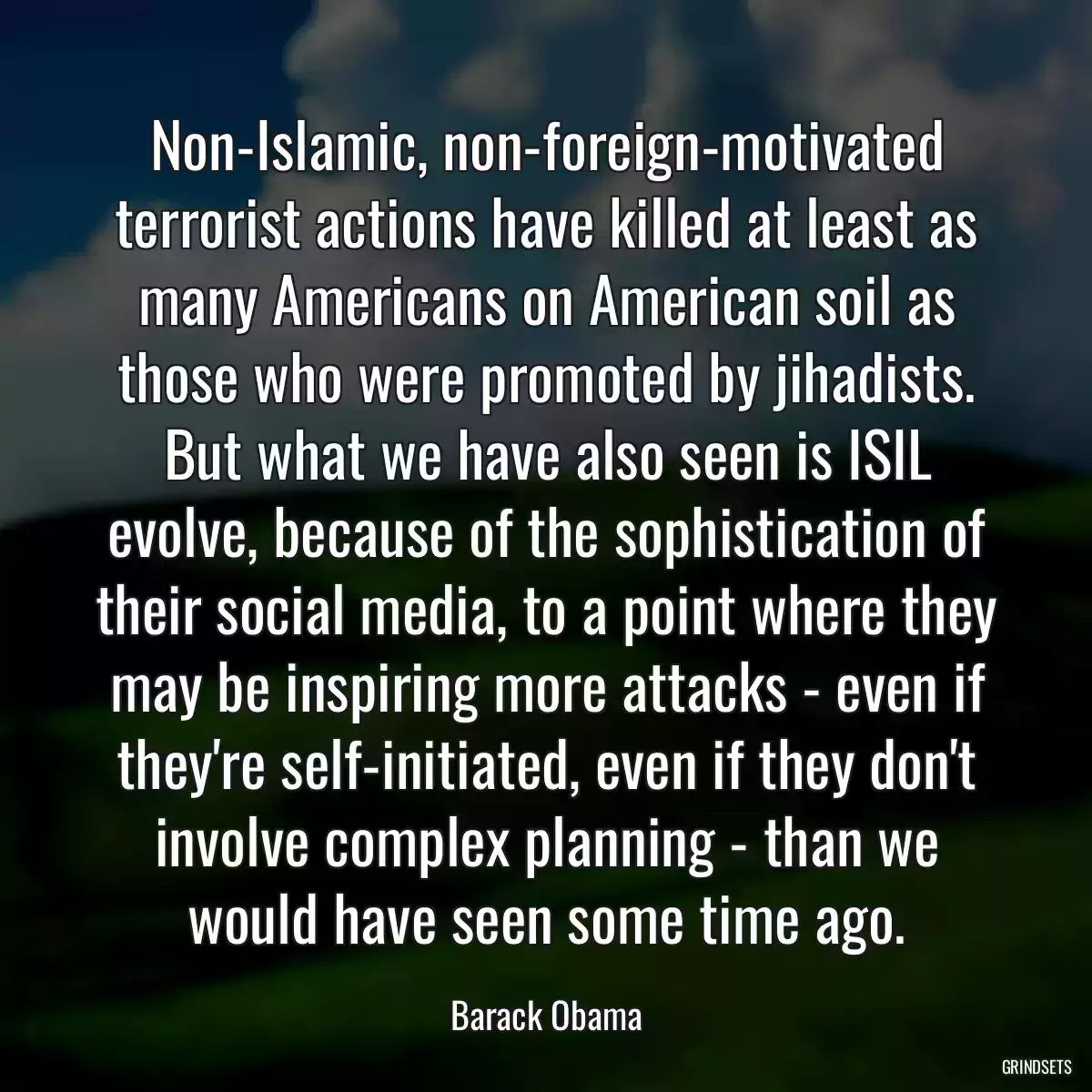 Non-Islamic, non-foreign-motivated terrorist actions have killed at least as many Americans on American soil as those who were promoted by jihadists. But what we have also seen is ISIL evolve, because of the sophistication of their social media, to a point where they may be inspiring more attacks - even if they\'re self-initiated, even if they don\'t involve complex planning - than we would have seen some time ago.