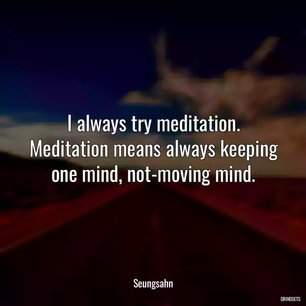 I always try meditation. Meditation means always keeping one mind, not-moving mind.