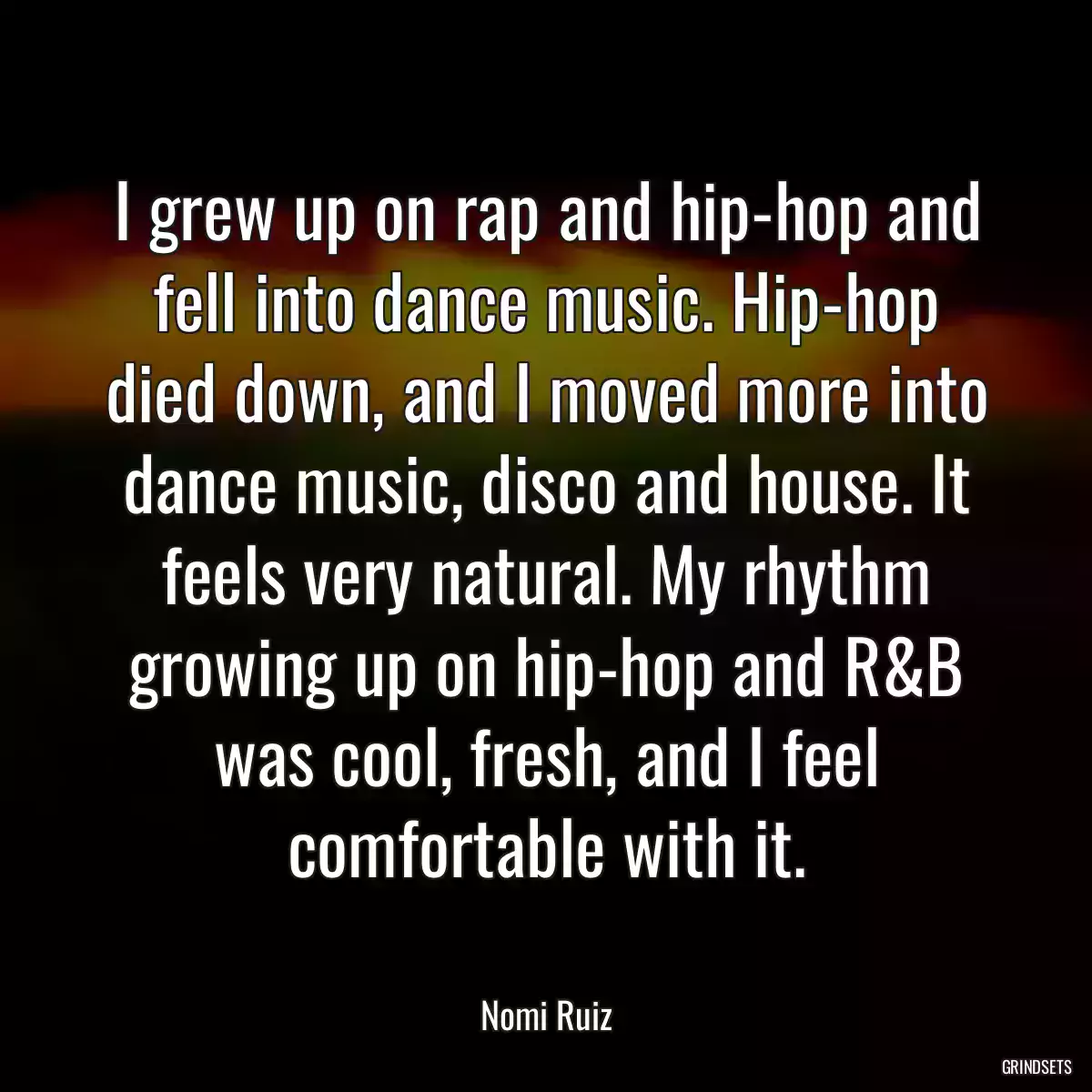 I grew up on rap and hip-hop and fell into dance music. Hip-hop died down, and I moved more into dance music, disco and house. It feels very natural. My rhythm growing up on hip-hop and R&B was cool, fresh, and I feel comfortable with it.