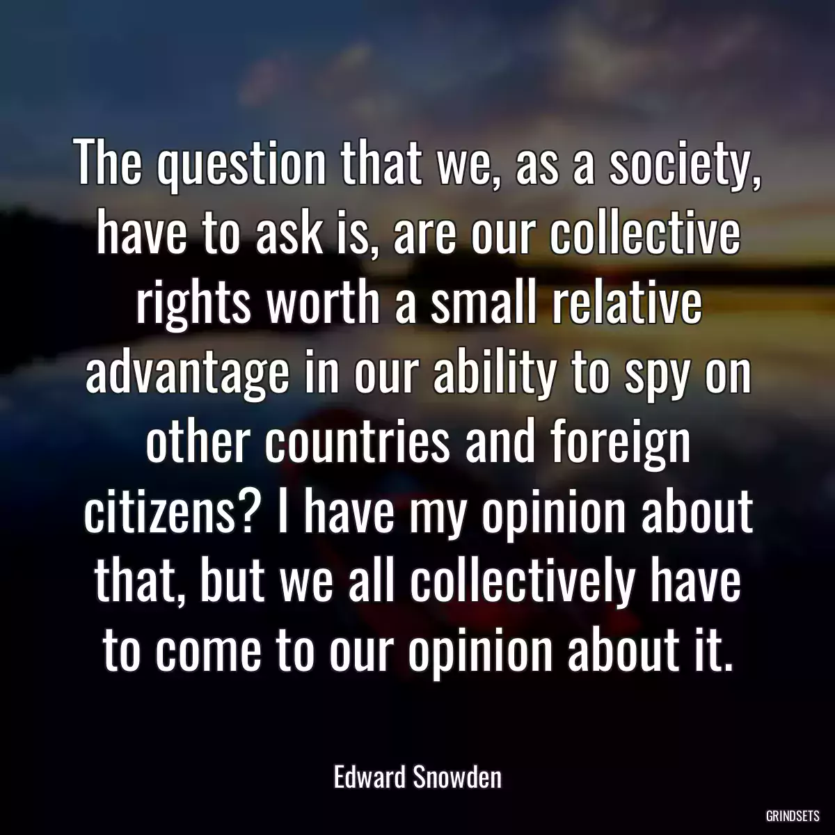 The question that we, as a society, have to ask is, are our collective rights worth a small relative advantage in our ability to spy on other countries and foreign citizens? I have my opinion about that, but we all collectively have to come to our opinion about it.