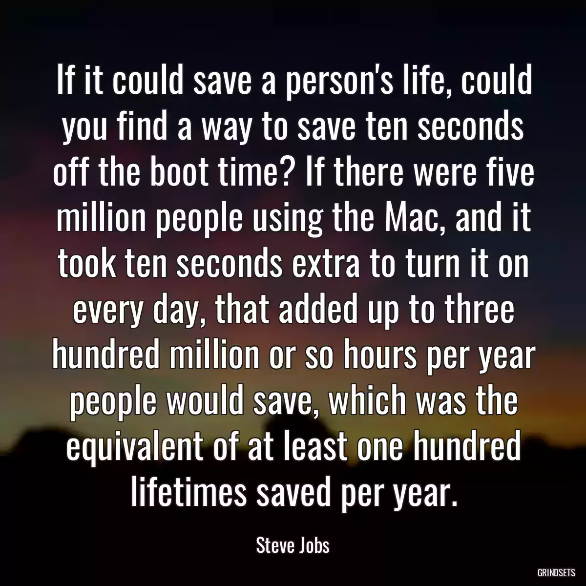 If it could save a person\'s life, could you find a way to save ten seconds off the boot time? If there were five million people using the Mac, and it took ten seconds extra to turn it on every day, that added up to three hundred million or so hours per year people would save, which was the equivalent of at least one hundred lifetimes saved per year.