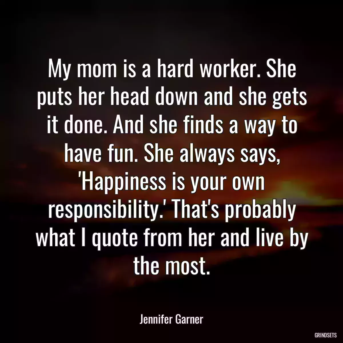 My mom is a hard worker. She puts her head down and she gets it done. And she finds a way to have fun. She always says, \'Happiness is your own responsibility.\' That\'s probably what I quote from her and live by the most.