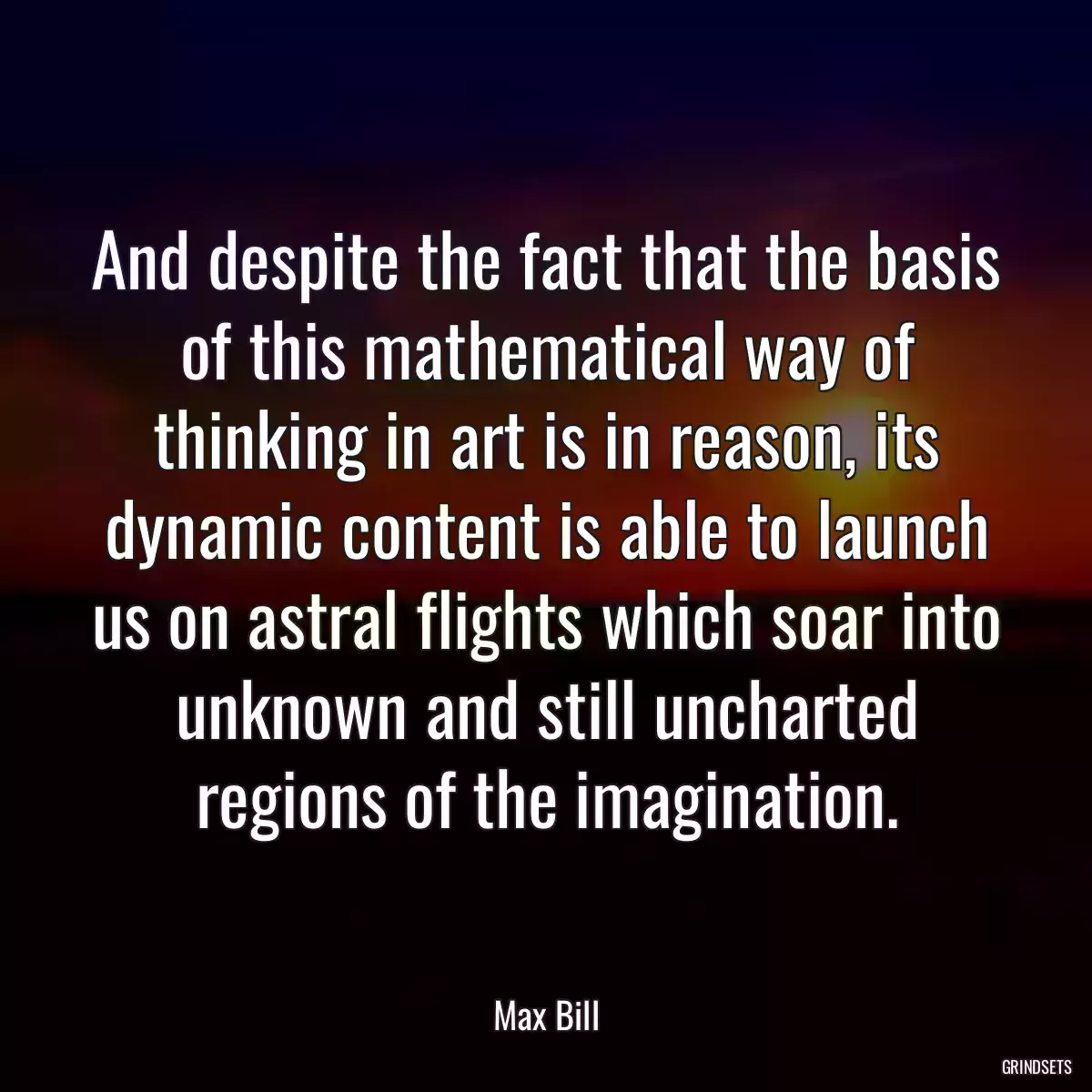 And despite the fact that the basis of this mathematical way of thinking in art is in reason, its dynamic content is able to launch us on astral flights which soar into unknown and still uncharted regions of the imagination.