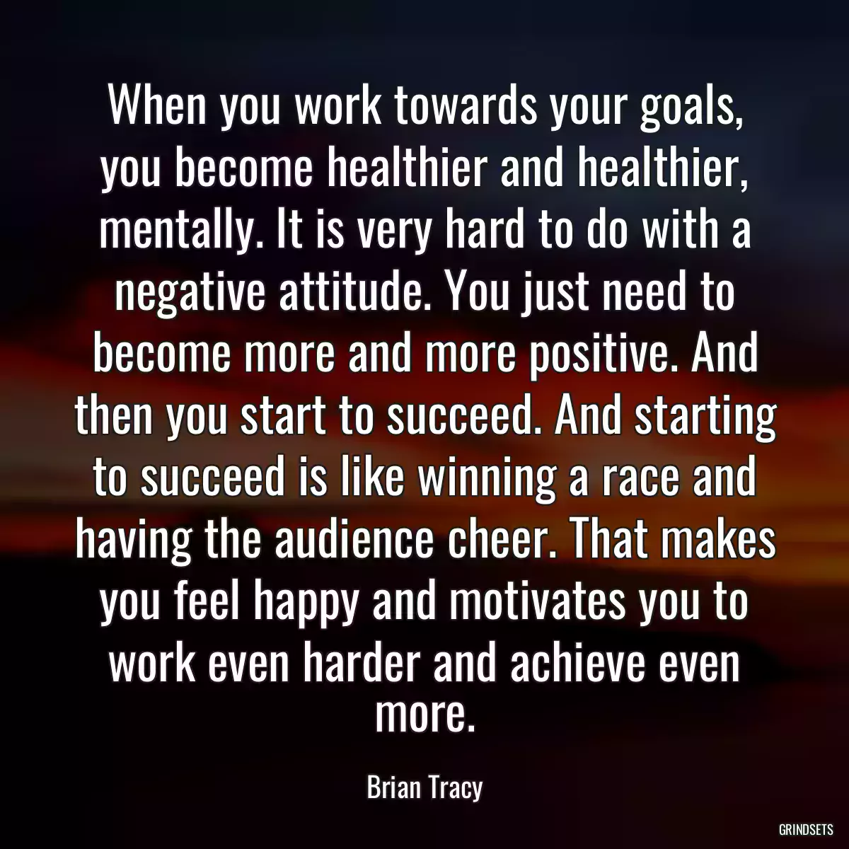 When you work towards your goals, you become healthier and healthier, mentally. It is very hard to do with a negative attitude. You just need to become more and more positive. And then you start to succeed. And starting to succeed is like winning a race and having the audience cheer. That makes you feel happy and motivates you to work even harder and achieve even more.