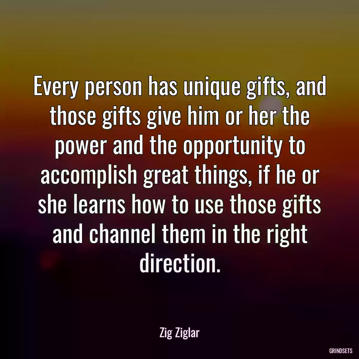 Every person has unique gifts, and those gifts give him or her the power and the opportunity to accomplish great things, if he or she learns how to use those gifts and channel them in the right direction.