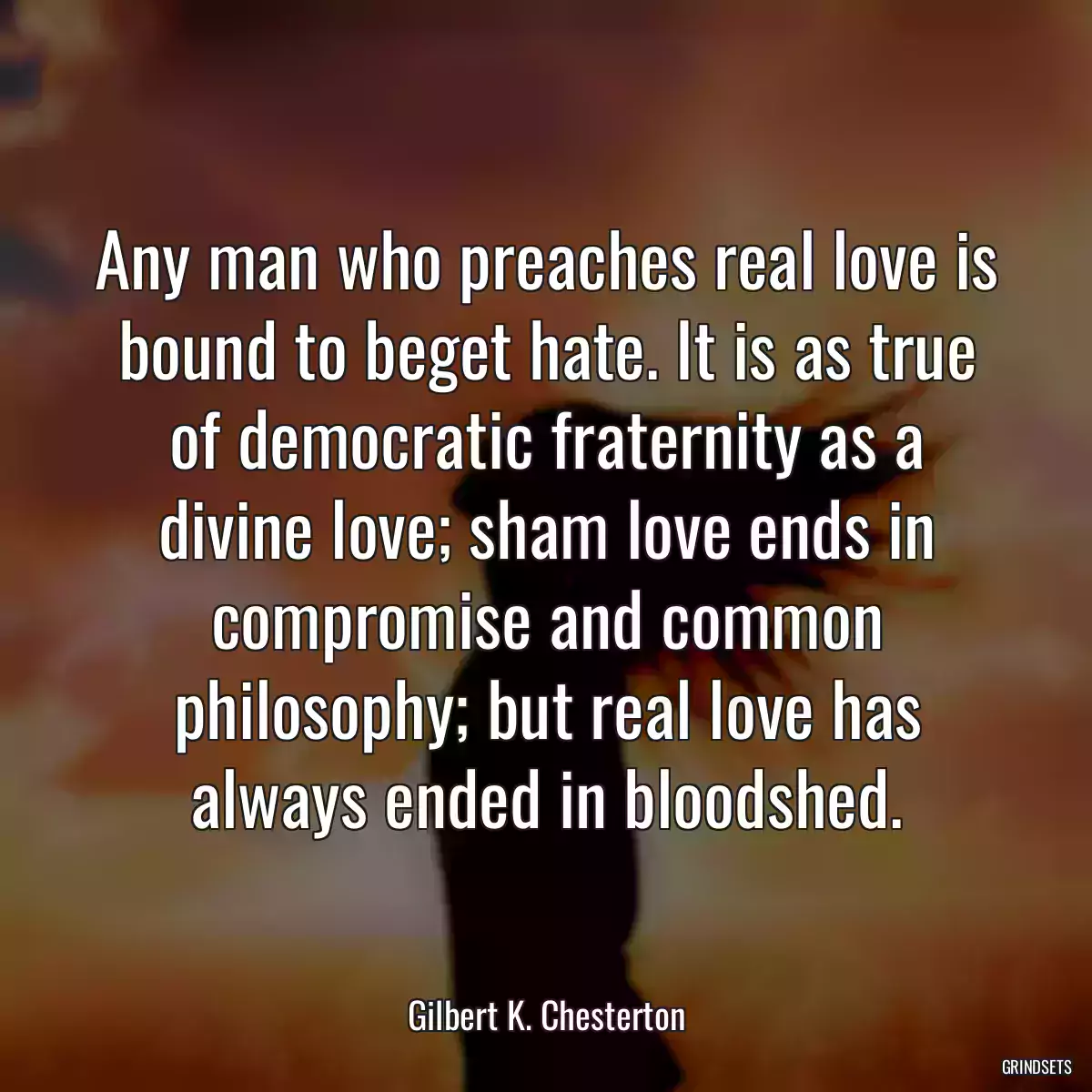 Any man who preaches real love is bound to beget hate. It is as true of democratic fraternity as a divine love; sham love ends in compromise and common philosophy; but real love has always ended in bloodshed.