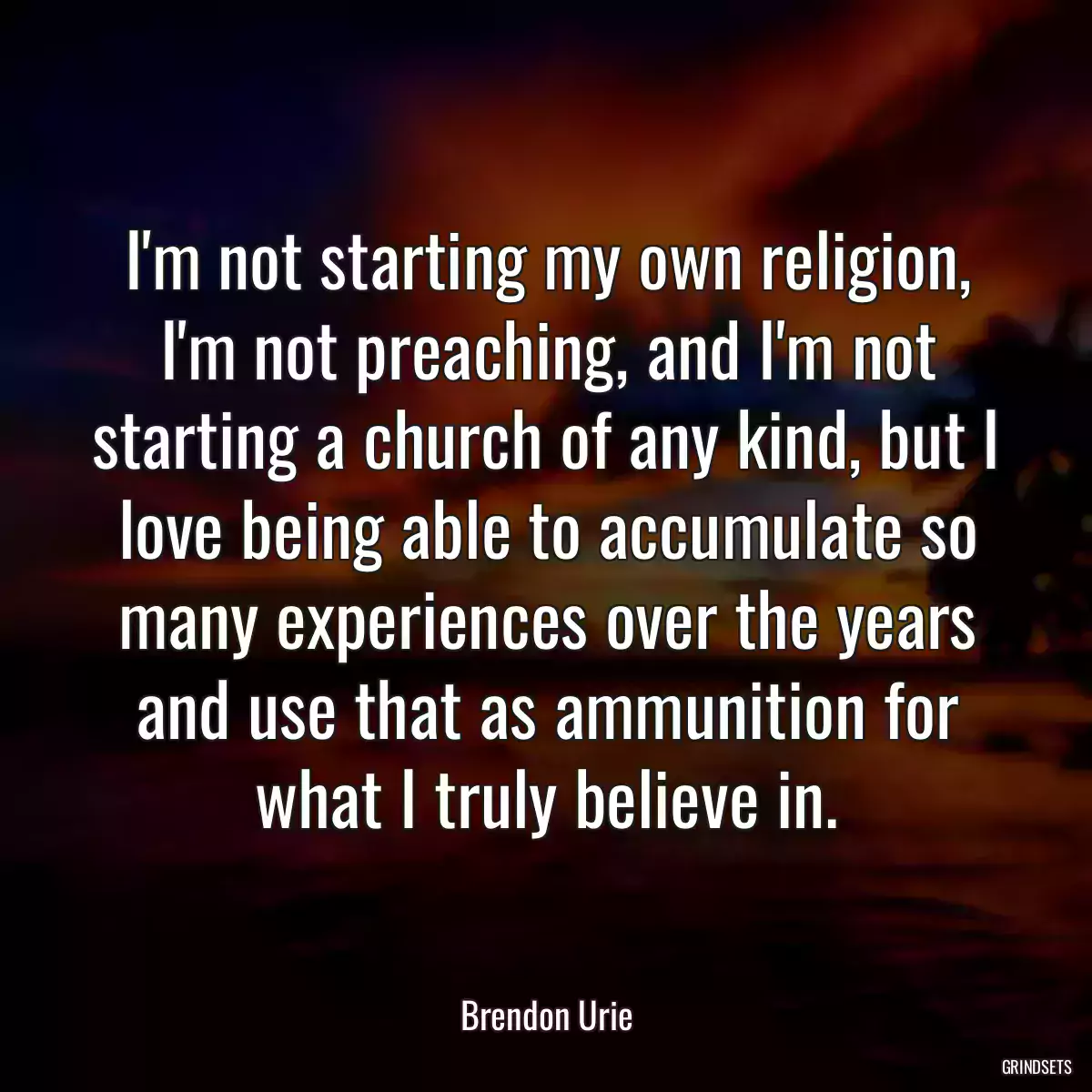 I\'m not starting my own religion, I\'m not preaching, and I\'m not starting a church of any kind, but I love being able to accumulate so many experiences over the years and use that as ammunition for what I truly believe in.