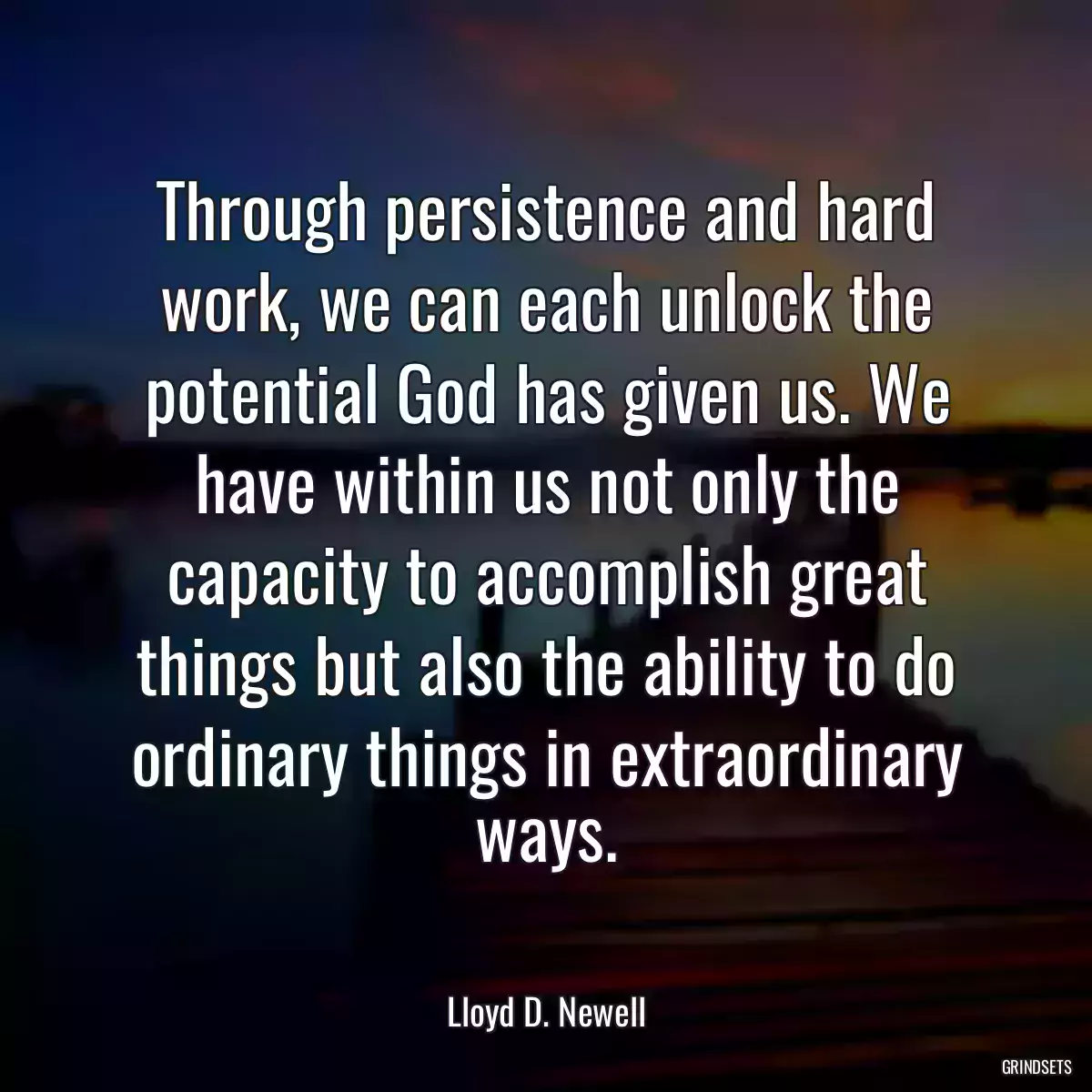 Through persistence and hard work, we can each unlock the potential God has given us. We have within us not only the capacity to accomplish great things but also the ability to do ordinary things in extraordinary ways.