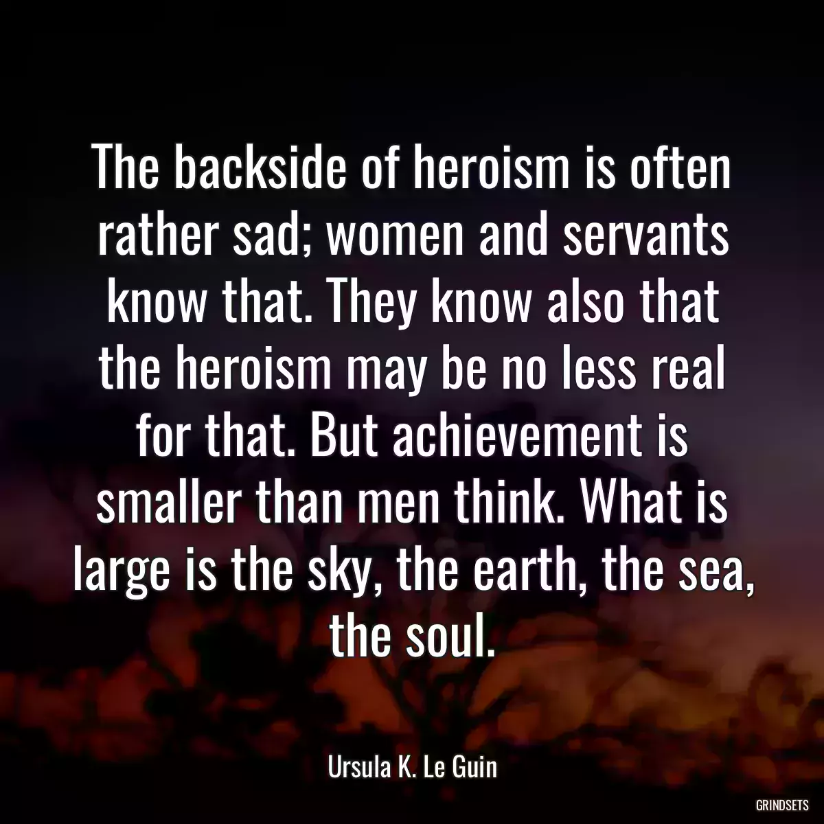 The backside of heroism is often rather sad; women and servants know that. They know also that the heroism may be no less real for that. But achievement is smaller than men think. What is large is the sky, the earth, the sea, the soul.