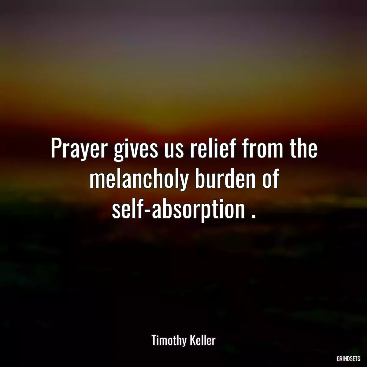 Prayer gives us relief from the melancholy burden of self-absorption .