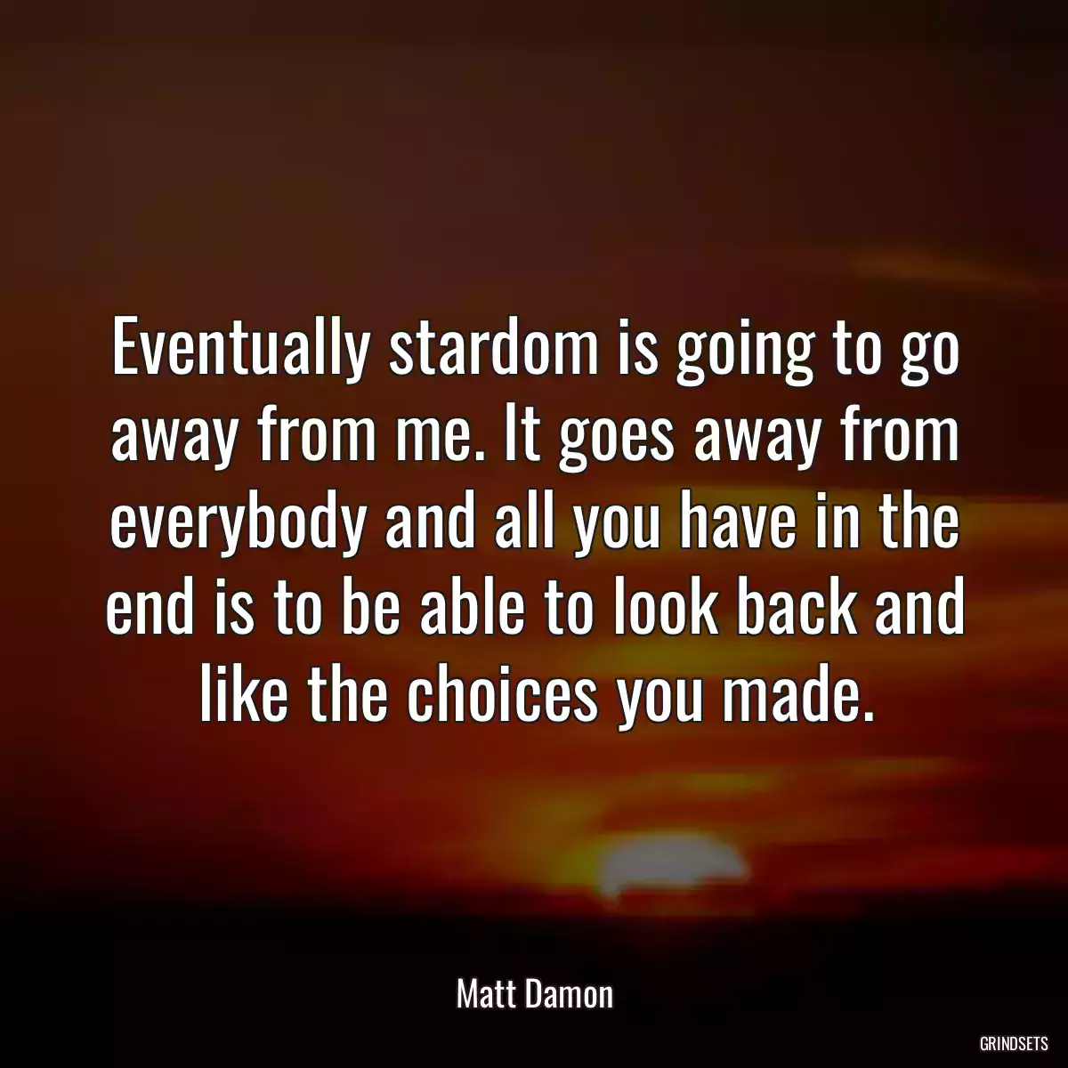 Eventually stardom is going to go away from me. It goes away from everybody and all you have in the end is to be able to look back and like the choices you made.