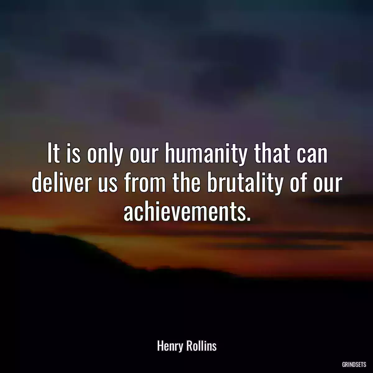 It is only our humanity that can deliver us from the brutality of our achievements.