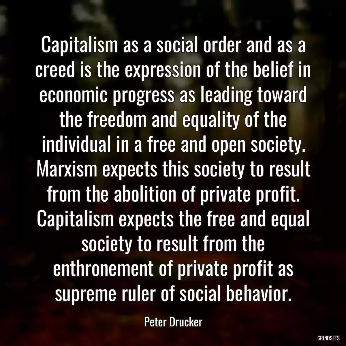 Capitalism as a social order and as a creed is the expression of the belief in economic progress as leading toward the freedom and equality of the individual in a free and open society. Marxism expects this society to result from the abolition of private profit. Capitalism expects the free and equal society to result from the enthronement of private profit as supreme ruler of social behavior.