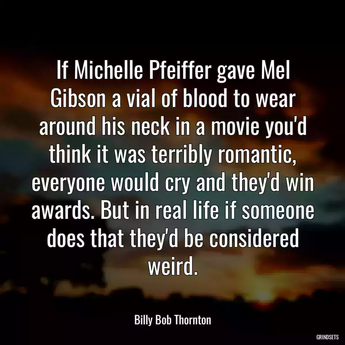 If Michelle Pfeiffer gave Mel Gibson a vial of blood to wear around his neck in a movie you\'d think it was terribly romantic, everyone would cry and they\'d win awards. But in real life if someone does that they\'d be considered weird.