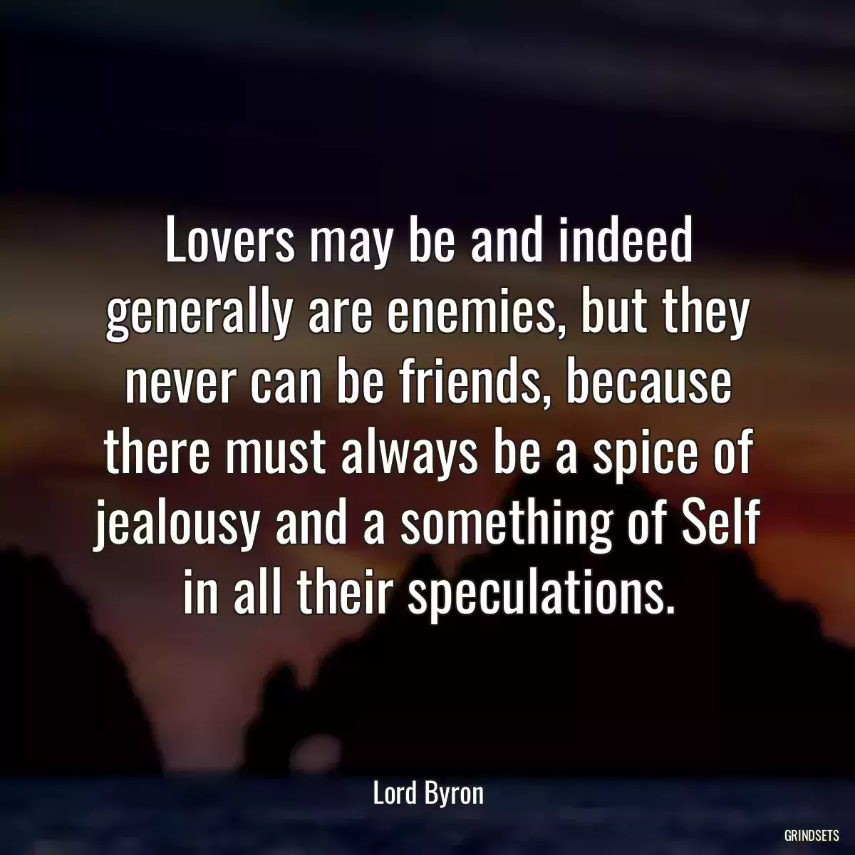 Lovers may be and indeed generally are enemies, but they never can be friends, because there must always be a spice of jealousy and a something of Self in all their speculations.